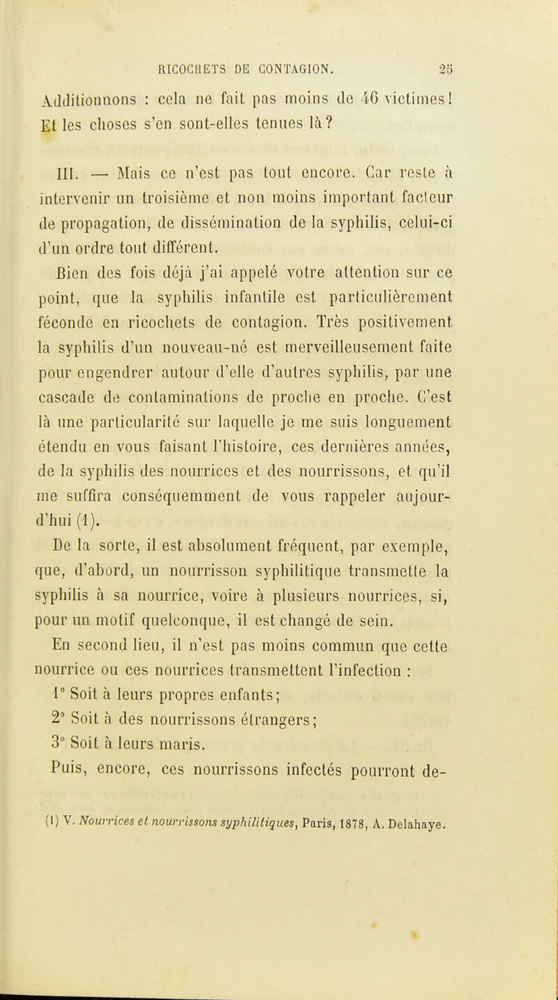 Additionnons : cela ne fait pas moins de 46 victimes! Et les choses s'en sont-elles tenues là? m. — Mais ce n'est pas tout encore. Car reste à intervenir un troisième et non moins important fadeur de propagation, de dissémination de la syphilis, celui-ci d'un ordre tout ditTérent. Bien des fois déjà j'ai appelé votre attention sur ce point, que la syphilis infantile est particulièrement féconde en ricochets de contagion. Très positivement la syphilis d'un nouveau-né est merveilleusement faite pour engendrer autour d'elle d'autres syphilis, par une cascade de contaminations de proche en proche. C'est là une particularité sur laquelle je me suis longuement étendu en vous faisant l'histoire, ces dernières années, de la syphilis des nourrices et des nourrissons, et qu'il nie suffira conséqiiemment de vous rappeler aujour- d'hui (1). De la sorte, il est absolument fréquent, par exemple, que, d'abord, un nourrisson syphilitique transmette la syphilis à sa nourrice, voire à plusieurs nourrices, si, pour un motif quelconque, il est changé de sein. En second lieu, il n'est pas moins commun que cette nourrice ou ces nourrices transmettent l'infection : 1° Soit à leurs propres enfants; 2° Soit à des nourrissons étrangers; 3° Soit à leurs maris. Puis, encore, ces nourrissons infectés pourront de- (I) V. Nourrices et nourrissons syphilitiques, Paris, 1878, A. Delahaye.