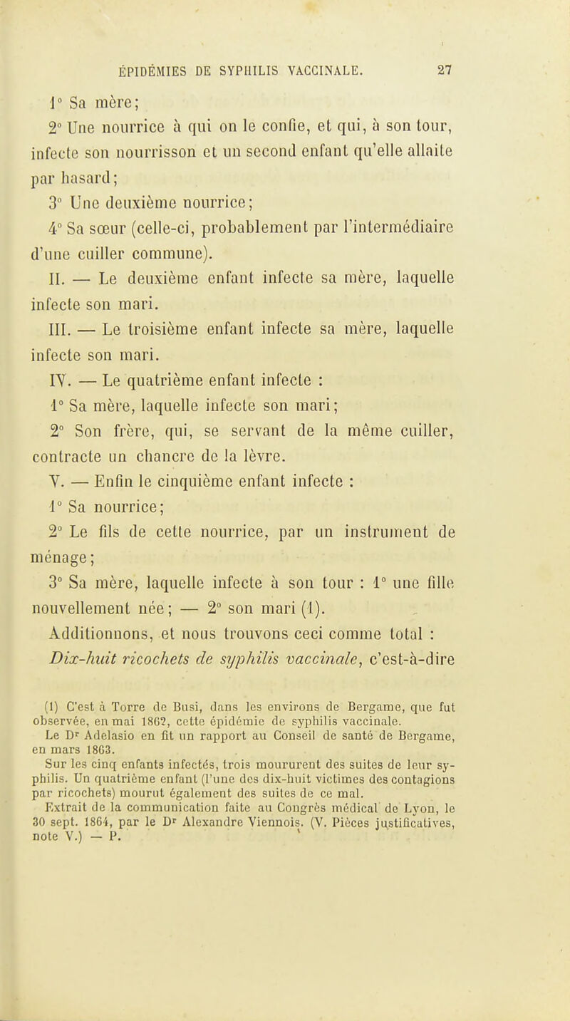 1° Sa mère; 2 Une nourrice à qui on le confie, et qui, à son tour, infecte son nourrisson et un second enfant qu'elle allaite par hasard; 3 Une deuxième nourrice; 4° Sa sœur (celle-ci, probablement par l'intermédiaire d'une cuiller commune). II. — Le deuxième enfant infecte sa mère, laquelle infecte son mari. III. — Le troisième enfant infecte sa mère, laquelle infecte son mari. lY. — Le quatrième enfant infecte : 1° Sa mère, laquelle infecte son mari; t Son frère, qui, se servant de la môme cuiller, contracte un chancre de la lèvre. Y. — Enfin le cinquième enfant infecte : 1 Sa nourrice; 2° Le fils de cette nourrice, par un instrument de ménage ; 3° Sa mère, laquelle infecte à son tour : 1° une fille nouvellement née ; — 2° son mari (1). Additionnons, et nous trouvons ceci comme total : Dix-huit ricochets de syphilis vaccinale, c'est-à-dire (1) C'est à Torre de Biisi, dans les environs de Bergaœe, que fut observée, en mai 180?, cette épidémie de syphilis vaccinale. Le D'' Adelasio en fit un rapport au Conseil de santé de Bergame, en mars 18G3. Sur les cinq enfants infectés, trois moururent des suites de leur sy- philis. Un quatrième enfant (l'une des dix-huit victimes des contagions par ricochets) mourut également des suites de ce mal. Extrait de la communication faite au Congrès médical de Lyon, le 30 sept. 1864, par le Alexandre Viennois. (V. Pièces justificatives, note V.) — P.