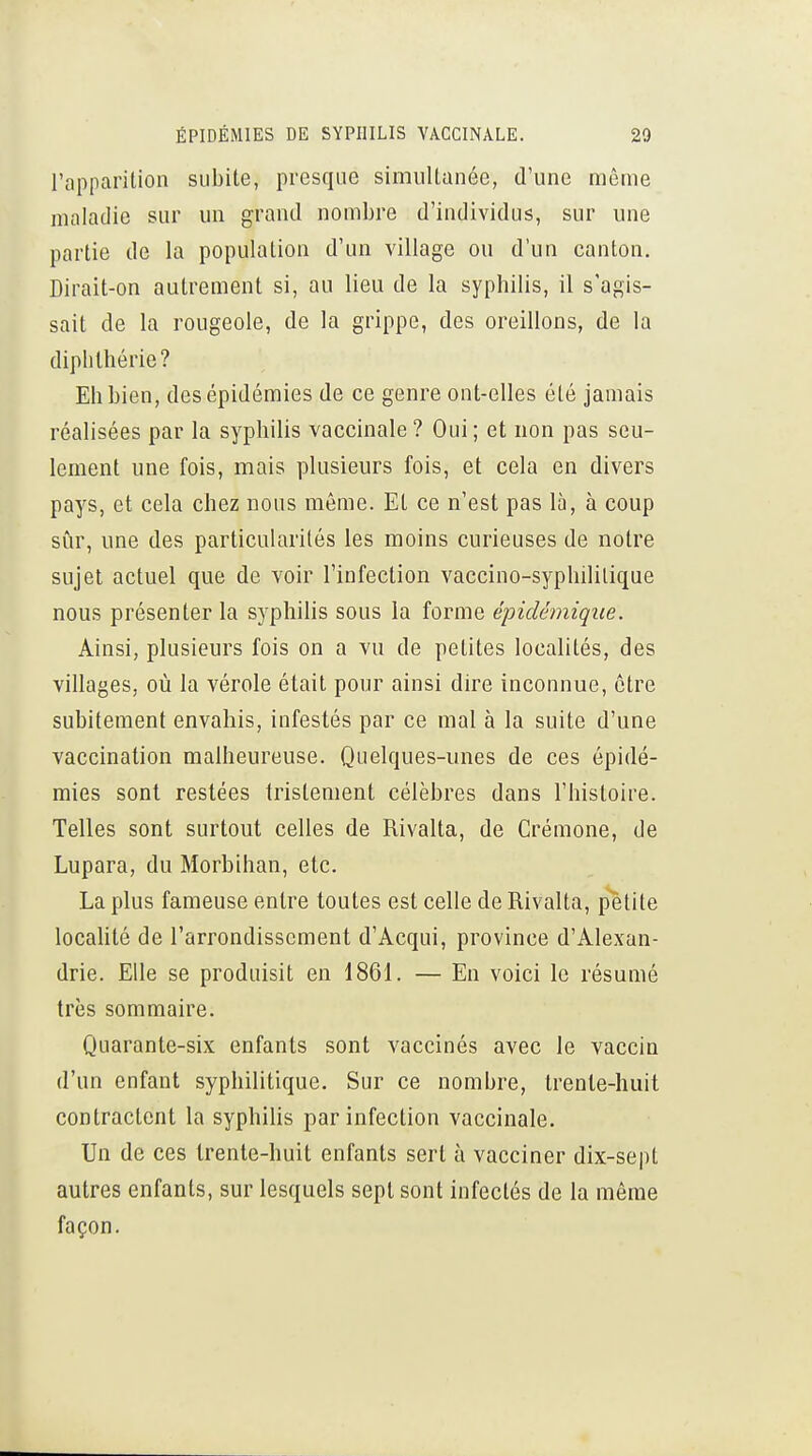 l'apparition subite, presque simultanée, d'une même maladie sur un grand nombre d'individus, sur une partie de la population d'un village ou d'un canton. Dirait-on autrement si, au lieu de la syphilis, il s'agis- sait de la rougeole, de la grippe, des oreillons, de la diplithérie? Eh bien, des épidémies de ce genre ont-elles été jamais réalisées par la syphilis vaccinale ? Oui ; et non pas seu- lement une fois, mais plusieurs fois, et cela en divers pays, et cela chez nous même. Et ce n'est pas là, à coup sûr, une des particularités les moins curieuses de notre sujet actuel que de voir l'infection vaccino-syphililique nous présenter la syphilis sous la forme épidémiqiie. Ainsi, plusieurs fois on a vu de petites localités, des villages, où la vérole était pour ainsi dire inconnue, être subitement envahis, infestés par ce mal à la suite d'une vaccination malheureuse. Quelques-unes de ces épidé- mies sont restées tristement célèbres dans l'histoire. Telles sont surtout celles de Rivalta, de Crémone, de Lupara, du Morbihan, etc. La plus fameuse entre toutes est celle de Rivalta, p'ètite localité de l'arrondissement d'Acqui, province d'Alexan- drie. Elle se produisit en 1861. — En voici le résumé très sommaire. Quarante-six enfants sont vaccinés avec le vaccin d'un enfant syphilitique. Sur ce nombre, trente-huit contractent la syphilis par infection vaccinale. Un de ces trente-huit enfants sert à vacciner dix-sept autres enfants, sur lesquels sept sont infectés de la même façon.