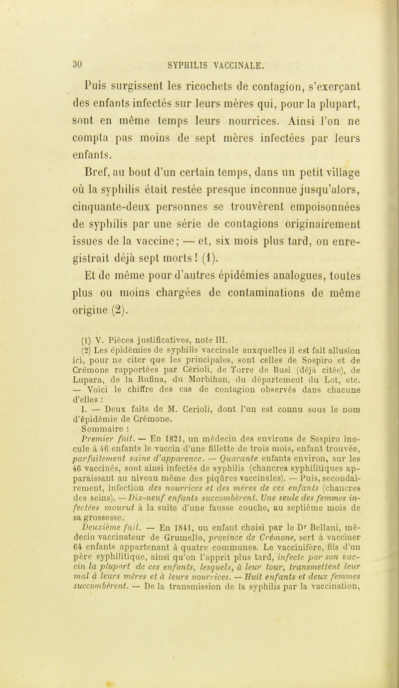 Puis surgissent les ricochets de contagion, s'exerçant des enfants infectés sur leurs mères qui, pour la plupart, sont en même temps leurs nourrices. Ainsi l'on ne compta pas moins de sept mères infectées par leurs enfants. Bref, au bout d'un certain temps, dans un petit village où la syphilis était restée presque inconnue jusqu'alors, cinquante-deux personnes se trouvèrent empoisonnées de syphilis par une série de contagions originairement issues de la vaccine; — et, six mois plus tard, on enre- gistrait déjà sept morts ! (1). Et de même pour d'autres épidémies analogues, toutes plus ou moins chargées de contaminations de même origine (2). (1) V. Pièces justificatives, note III. (2) Les épidémies de syphilis vaccinale auxquelles il est fait allusion ici, pour ne citer que les principales, sont celles de Sospiro et de Crémone rapportées par Cérioli, de ïorre de Busi (déjà citée), de Lupara, de la Rnfina, du Morbihan, du dôpartemeut du Lot, etc. — Voici le chiffre des cas de cootagion observés dans chacune d'elles : I. — Deux faits de M. CerioIi, dont l'un est connu sous le nom d'épidémie de Crémone. Sommaire : Premier fait. — En 1821, un médecin des environs de Sospiro ino- cule à 40 enfants le vaccin d'une fillette de trois mois, enfant trouvée, parfailenient saine d'apparence. — Quarante enfants environ, sur les 4C vaccinés, sont ainsi infectés de syphilis (chancres syphilitiques ap- paraissant au niveau même des piqûres vaccinales). — Puis, secondai- rement, infection des nourrices et des mères de ces enfants (chancres des seins). —Dix-neuf enfants succombèrent. Une seule des femmes in- fectées mourut à la suite d'une fausse couche, au septième mois de sa grossesse. Deuxième fait. — En 1841, un enfant choisi par le D Bellani, mé- decin vaccinatcur de Grumelio, province de Crémone, sert à vacciner 64 enfants appartenant à quatre communes. Le vacciuifère, fils d'un père syphilitique, ainsi qu'on l'apprit plus tard, infecte par son vac- cin la plupart de ces enfants, lesquels, à leur tour, transmettent leur mal à leurs mires et à leurs nourrices. — Huit enfants et deux femmes succombèrent. — De la transmission de la syphilis par la vaccination,