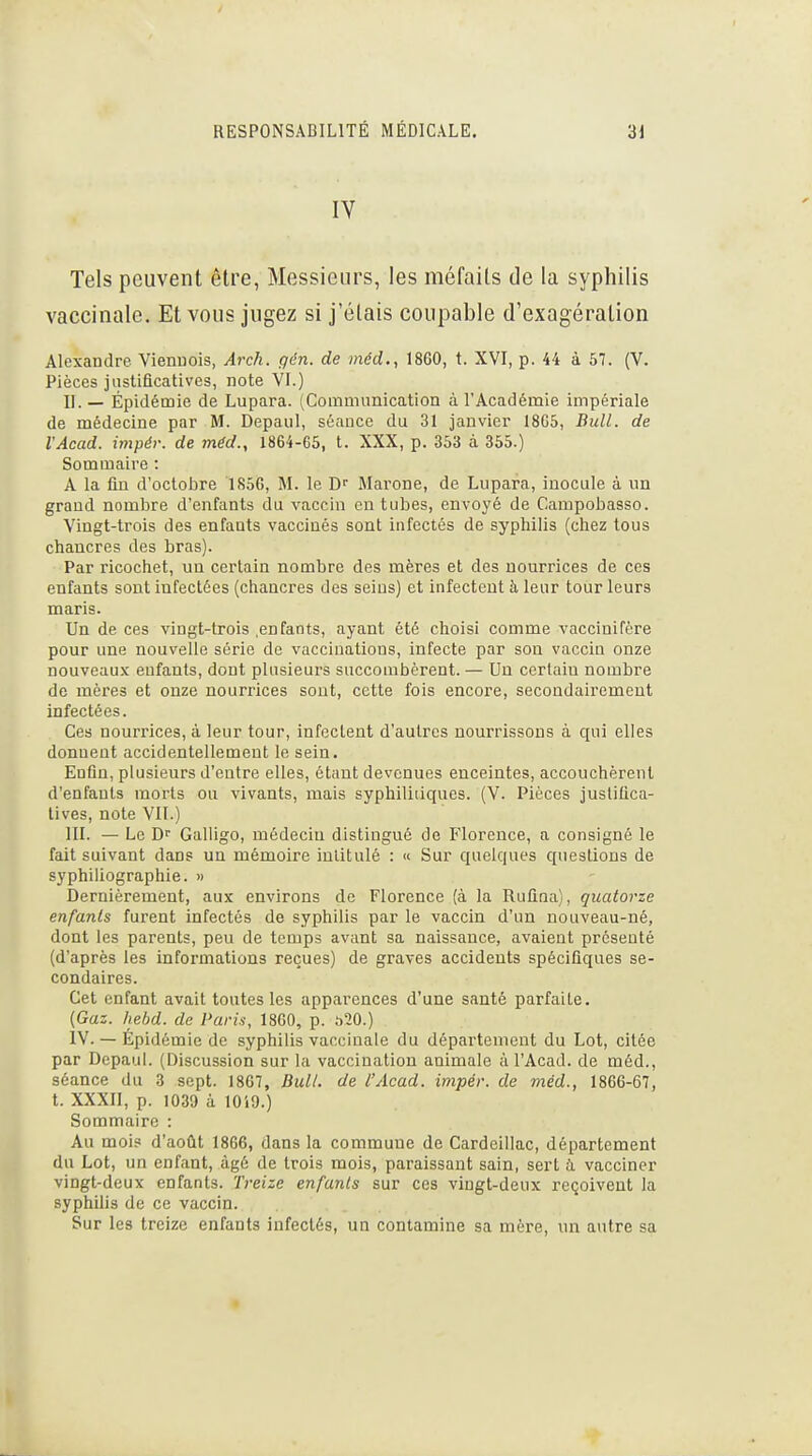 IV Tels peuvent être, Messieurs, les méfaits de la syphilis vaccinale. Et vous jugez si j'étais coupable d'exagération Alexandre Viennois, Arch. qén. de méd., 1860, t. XVI, p. 44 à 57. (V. Pièces justificatives, note VI.) II. — Épidémie de Lupara. tComniunication à l'Académie impériale de médecine par M. Depaul, séance du 31 janvier 18G5, Bull, de VAcad. impér. de méd., 1864-65, t. XXX, p. 353 à 355.) Sommaii'e : A la fin d'octobre 1856, M. le Marone, de Lupara, inocule à un grand nombre d'enfants du vaccin en tubes, envoyé de Campobasso. Vingt-trois des enfants vaccinés sont infectés de syphilis (chez tous chancres des bras). Par ricochet, un certain nombre des mères et des nourrices de ces enfants sont infectées (chancres des seins) et infectent à leur tour leurs maris. Un de ces vingt-trois .enfants, ayant été choisi comme vaccinifère pour une nouvelle série de vaccinations, infecte par sou vaccin onze nouveaux enfants, dont plusieurs succombèrent. — Un certain nombre de mères et onze nourrices sont, cette fois encore, secondairement infectées. Ces nourrices, à leur tour, infectent d'autres nourrissons à qui elles donnent accidentellement le sein. Enfin, plusieurs d'entre elles, étant devenues enceintes, accouchèrent d'enfants morts ou vivants, mais syphiliiiques. (V. Pièces justifica- tives, note Vit.) III. — Le D'' Galligo, médecin distingué de Florence, a consigné le fait suivant dans un mémoire intitulé : « Sur quelques questions de syphiliographie. » Dernièrement, aux environs de Florence (à la Ruflna), quatorze enfants furent infectés de syphilis par le vaccin d'un nouveau-né, dont les parents, peu de temps avant sa naissance, avaient présenté (d'après les informations reçues) de graves accidents spécifiques se- condaires. Cet enfant avait toutes les apparences d'une santé parfaite. {Gaz. hehd. de Paris, 1860, p. 520.) IV. — Épidémie de syphilis vaccinale du département du Lot, citée par Depaul. (Discussion sur la vaccination animale à l'Acad. de méd., séance du 3 sept. I8G7, Bull, de l'Acad. impér. de méd., 1866-67, t. XXXII, p. 1039 à lOiO.) Sommaire : Au mois d'août 1866, dans la commune de Cardeillac, département du Lot, un enfant, âgé de trois mois, paraissant sain, sert ù. vacciner vingt-deux enfants. Treize enfants sur ces vingt-deux reçoivent la syphilis de ce vaccin. Sur les treize enfants infectés, un contamine sa mère, un autre sa