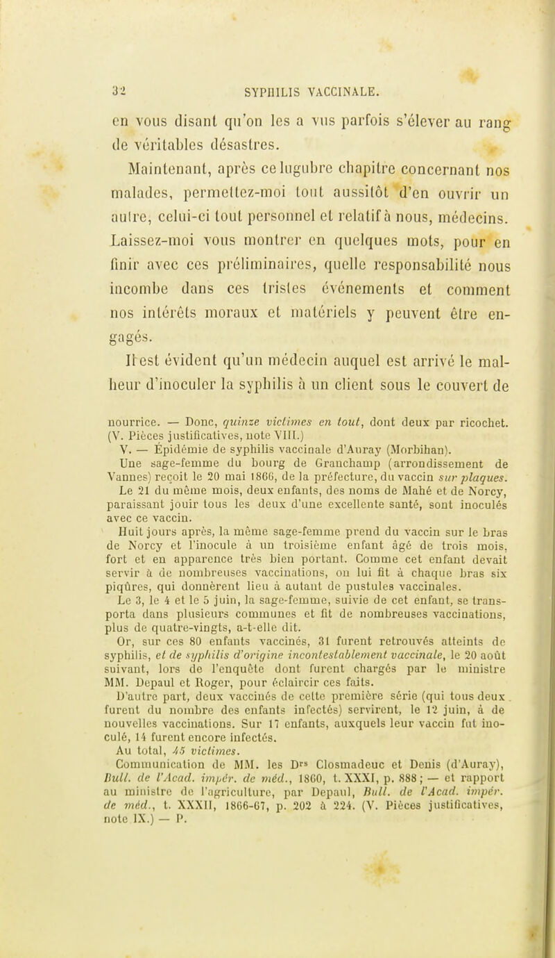 7.. en vous disant qu'on les a vus parfois s'élever au rang (le véritables désastres. Maintenant, après ce lugubre chapitre concernant nos malades, permettez-moi tout aussitôt d'en ouvrir un aulre, celui-ci tout personnel et relatif à nous, médecins. Laissez-moi vous montrer en quelques mots, pour en finir avec ces préliminaires, quelle responsabilité nous incombe dans ces tristes événements et comment nos intérêts moraux et matériels y peuvent être en- en O'PS Il est évident qu'un médecin auquel est arrivé le mal- heur d'inoculer la syphilis à un client sous le couvert de nourrice. — Donc, quinze victimes en (oui, dont deux par ricochet. (V. Pièces justificatives, note VIII.) V. — Épidémie de syphilis vaccinale d'Auray (Morbihan). Une sage-femme du bourg de Granchamp (arrondissement de Vannes) reçoit le 20 mai I8GG, delà préfecture, du vaccin sur plaques. Le 21 du même mois, deux enfants, des noms de Mahé et de Norcy, paraissant jouir tous les deux d'une excellente santé, sont inoculés avec ce vaccin. Huit jours après, la même sage-femme prend du vaccin sur le Lras de Norcy et l'inocule à un troisième enfant âgé de trois mois, fort et en apparence très bien portant. Comme cet enfant devait servir à de nombreuses vaccinations, ou lui fit à chaque bras six piqûres, qui donnèrent lieu à autant de pustules vaccinales. Le 3, le 4 et le 5 juin, la sage-femme, suivie de cet enfant, se trans- porta dans plusieurs communes et fit de nombreuses vacciuations, plus de quatre-vingts, a-t-ellc dit. Or, sur ces 80 enfants vaccines, 31 furent retrouvés atteints de syphilis, et de sypliilis d'origine incontestablement vaccinale, le 20 août suivant, lors de l'enquête dont furent chargés par le ministre MM. Depaul et Roger, pour éclaircir ces faits. D'autre part, deux vaccinés de celte première série (qui tous deux furent du nombre des enfants infectés) servirent, le 12 juin, à de nouvelles vaccinations. Sur 17 enfants, auxquels leur vaccin fut ino- culé, l'i furent encore infectés. Au total, /.5 victimes. Communication de MM. les D Closmadeuc et Denis (d'Auray), Bull, de l'Acad. ijnpth: de méd., 18G0, t. XXXI, p. 888; — et rapport au ministre do l'agriculture, par Depaul, Bull, de l'Acad. impér. de méd., t. XXXII, 1866-07, p. 202 à 224. (V. Pièces jusUficatives, note IX.) - P.