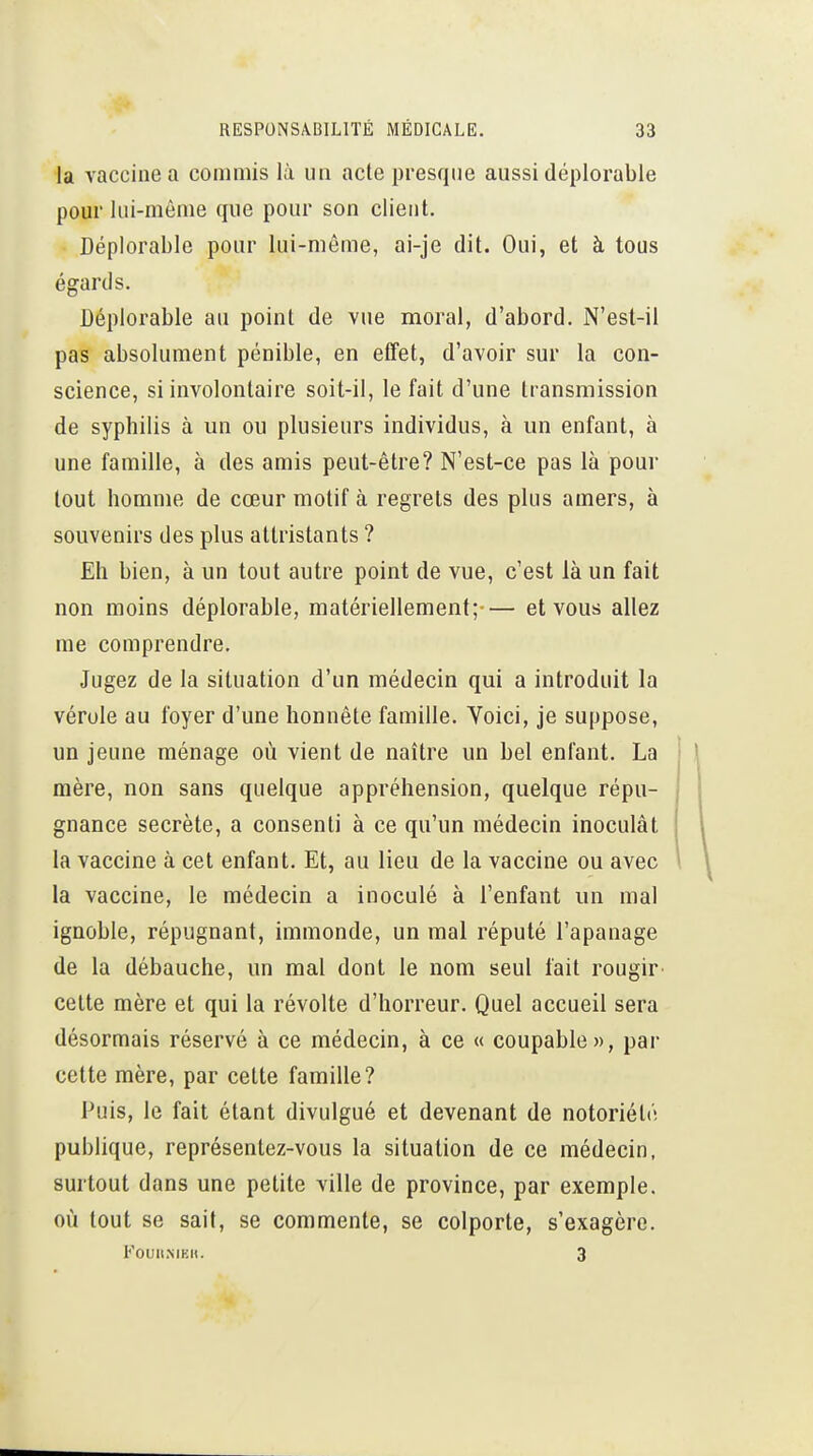 la vaccine a commis là un acte presque aussi déplorable pour lui-même que pour son client. Déplorable pour lui-même, ai-je dit. Oui, et à tous égards. Déplorable au point de vue moral, d'abord. N'est-il pas absolument pénible, en effet, d'avoir sur la con- science, si involontaire soit-il, le fait d'une transmission de syphilis à un ou plusieurs individus, à un enfant, à une famille, à des amis peut-être? N'est-ce pas là pour tout homme de cœur motif à regrets des plus amers, à souvenirs des plus attristants ? Eh bien, à un tout autre point de vue, c'est là un fait non moins déplorable, matériellement;— et vous allez me comprendre. Jugez de la situation d'un médecin qui a introduit la vérole au foyer d'une honnête famille. Voici, je suppose, un jeune ménage où vient de naître un bel enfant. La mère, non sans quelque appréhension, quelque répu- gnance secrète, a consenti à ce qu'un médecin inoculât la vaccine à cet enfant. Et, au lieu de la vaccine ou avec la vaccine, le médecin a inoculé à l'enfant un mal ignoble, répugnant, immonde, un mal réputé l'apanage de la débauche, un mal dont le nom seul fait rougir cette mère et qui la révolte d'horreur. Quel accueil sera désormais réservé à ce médecin, à ce « coupable», par cette mère, par cette famille? Puis, le fait étant divulgué et devenant de notoriété publique, représentez-vous la situation de ce médecin, surtout dans une petite ville de province, par exemple, où tout se sait, se commente, se colporte, s'exagère. FouitMK». 3