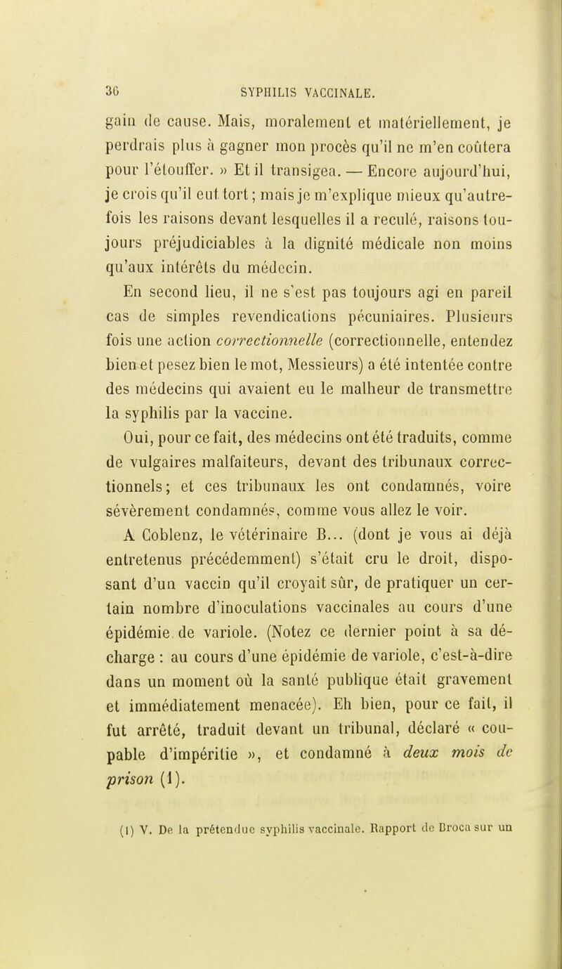 gain (le cause. Mais, moralement et matériellement, je perdrais plus à gagner mon procès qu'il ne m'en coûtera pour l'étouffer. » Et il transigea. — Encore aujourd'hui, je crois qu'il eut tort; mais je m'explique mieux qu'autre- fois les raisons devant lesquelles il a reculé, raisons tou- jours préjudiciables à la dignité médicale non moins qu'aux intérêts du médecin. En second lieu, il ne s'est pas toujours agi en pareil cas de simples revendications pécuniaires. Plusieurs fois une action correctionnelle (correctionnelle, entendez bien et pesez bien le mot. Messieurs) a été intentée contre des médecins qui avaient eu le malheur de transmettre la syphilis par la vaccine. Oui, pour ce fait, des médecins ont été traduits, comme de vulgaires malfaiteurs, devant des tribunaux correc- tionnels; et ces tribunaux les ont condamnés, voire sévèrement condamnés, comme vous allez le voir. A Goblenz, le vétérinaire B... (dont je vous ai déjà entretenus précédemment) s'était cru le droit, dispo- sant d'un vaccin qu'il croyait sûr, de pratiquer un cer- tain nombre d'inoculations vaccinales au cours d'une épidémie de variole. (Notez ce dernier point à sa dé- charge : au cours d'une épidémie de variole, c'est-à-dire dans un moment où la santé publique était gravement et immédiatement menacée). Eh bien, pour ce fait, il fut arrêté, traduit devant un tribunal, déclaré « cou- pable d'impéritie », et condamné à deux mois de prison (1). (1) V. De la prétendue syphilis vaccinale. Rapport de Brocn sur un