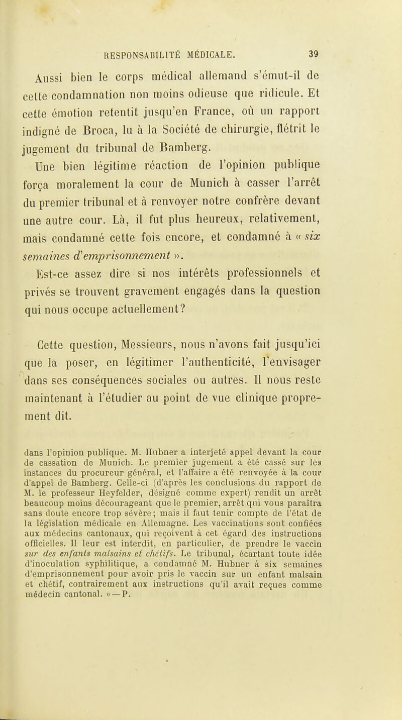 Aussi bien le corps médical allemand s'énnit-il de celle condamnation non moins odieuse que ridicule. Et celle émotion retentit jusqu'en France, où un rapport indigné de Broca, lu à la Société de chirurgie, flétrit le jugement du tribunal de Bamberg. Une bien légitime réaction de l'opinion publique força moralement la cour de Munich à casser l'arrêt du premier tribunal et à renvoyer notre confrère devant une autre cour. Là, il fut plus heureux, relativement, mais condamné cette fois encore, et condamné à « six semaines d'emjorisonnement ». Est-ce assez dire si nos intérêts professionnels et privés se trouvent gravement engagés dans la question qui nous occupe actuellement? Cette question, Messieurs, nous n'avons fait jusqu'ici que la poser, en légitimer l'authenticité, l'envisager dans ses conséquences sociales ou autres. Il nous reste maintenant à l'étudier au point de vue clinique propre- ment dit. dans l'opinion publique. M. Hubner a interjeté appel devant la cour de cassation de Munich. Le premier jugement a été cassé sur les instances du procureur général, et l'affaire a été renvoyée à la cour d'appel de Bamberg. Celle-ci (d'après les conclusions du rapport de M. le professeur Heyfelder, désigné comme expert) rendit un arrêt beaucoup moins décourageant que le premier, arrêt qui vous paraîtra sans doute encore trop sévère; mais il faut tenir compte de l'état de la législation médicale en Allemagne. Les vaccinations sout conQées aux médecins cantonaux, qui reçoivent à cet égard des instructions officielles. Il leur est interdit, en particulier, de prendre le vaccin sur des enfants malsains et chcLifs. Le tribunal, écartant toute idée d'inoculation syphilitique, a condamné M. Hubuer à six semaines d'emprisonnement pour avoir pris le vaccia sur un enfant malsain et chétif, contrairement aux instructions qu'il avait reçues comme médecin cantonal. » —P.