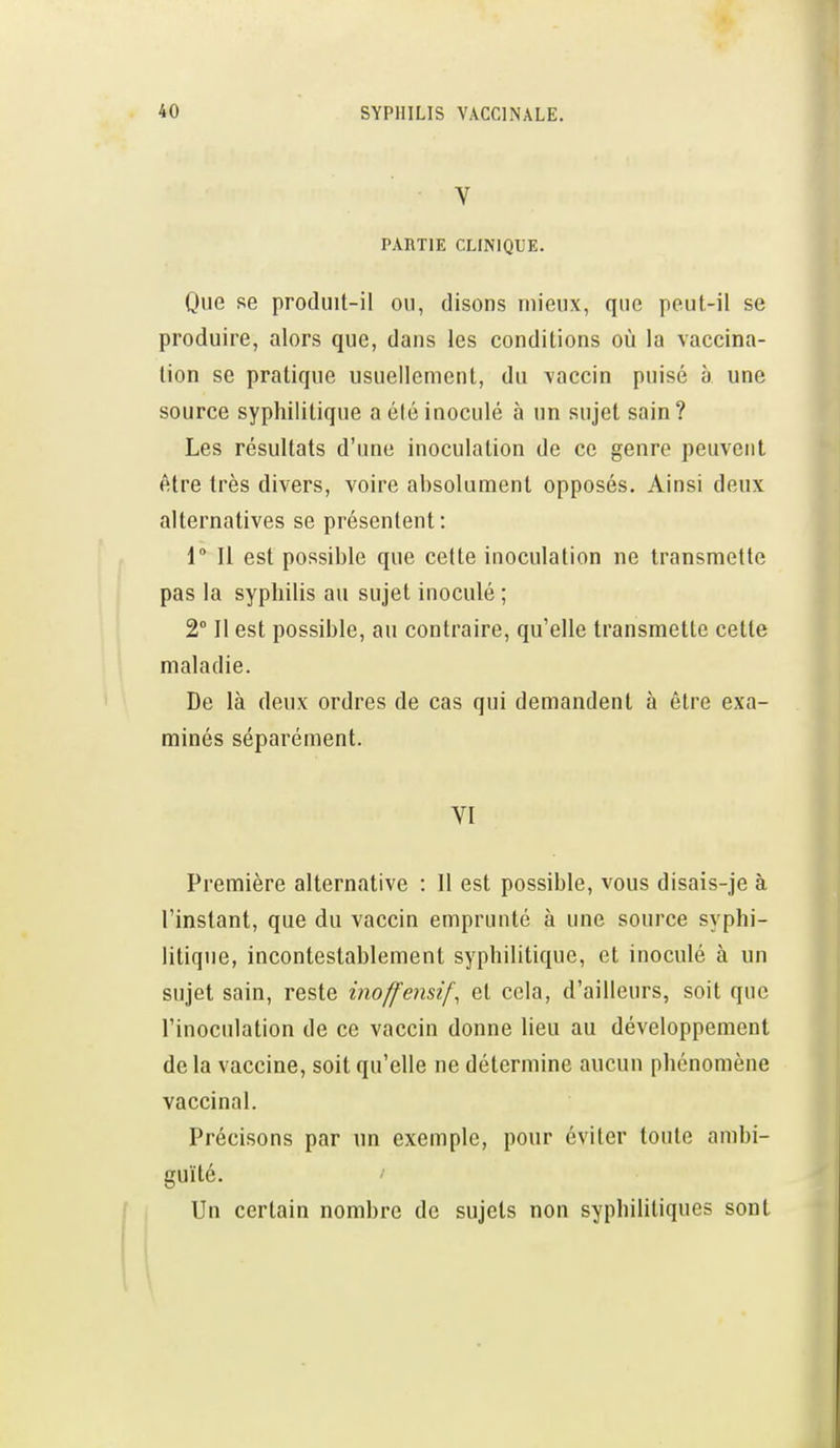 V PARTIE CLINIQUE. Que se produit-il on, disons mieux, que peut-il se produire, alors que, dans les conditions où la vaccina- tion se pratique usuellement, du vaccin puisé à une source syphilitique a été inoculé à un sujet sain? Les résultats d'une inoculation de ce genre peuvent être très divers, voire absolument opposés. Ainsi deux alternatives se présentent : 1 Il est possible que cette inoculation ne transmette pas la syphilis au sujet inoculé ; 2° Il est possible, au contraire, qu'elle transmette cette maladie. De là deux ordres de cas qui demandent à être exa- minés séparément. VI Première alternative : Il est possible, vous disais-je à l'instant, que du vaccin emprunté à une source syphi- litique, incontestablement syphilitique, et inoculé à un sujet sain, reste inoffensif, et cola, d'ailleurs, soit que l'inoculation de ce vaccin donne lieu au développement delà vaccine, soit qu'elle ne détermine aucun phénomène vaccinal. Précisons par un exemple, pour éviter toute ambi- guïté. / Un certain nombre de sujets non syphilitiques sont