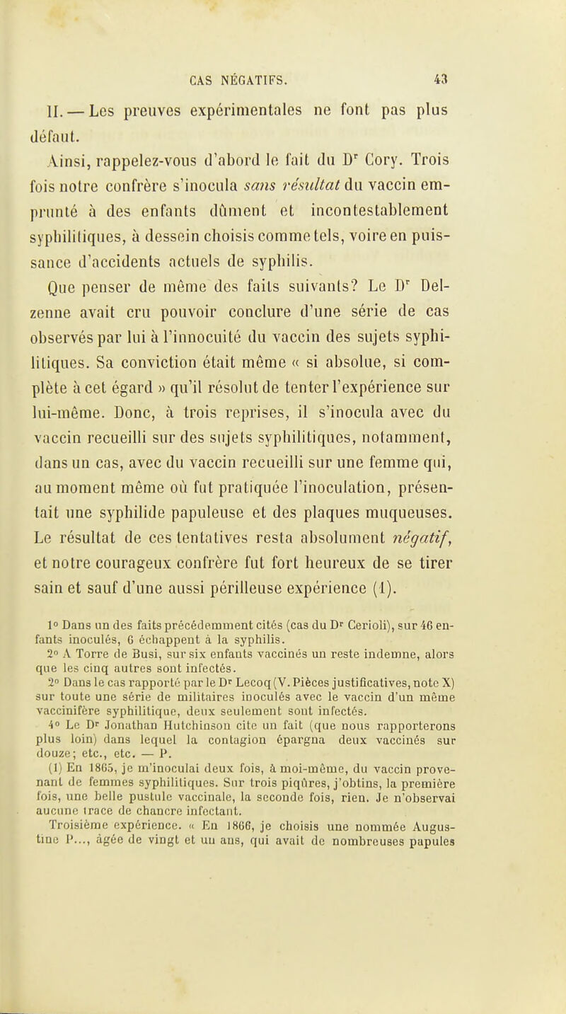 II. — Les preuves expérimentales ne font pas plus défaut. Ainsi, rappelez-vous d'abord le fait du D' Cory. Trois fois notre confrère s'inocula sa?is résultat du vaccin em- prunté à des enfants dûment et incontestablement syphililiques, à dessein choisis comme tels, voire en puis- sance d'accidents actuels de syphilis. Que penser de même des faits suivants? Le D' Del- zenne avait cru pouvoir conclure d'une série de cas observés par lui à l'innocuité du vaccin des sujets syphi- liliques. Sa conviction était même « si absolue, si com- plète à cet égard » qu'il résolut de tenter l'expérience sur lui-même. Donc, à trois reprises, il s'inocula avec du vaccin recueilli sur des sujets syphilitiques, notamment, dans un cas, avec du vaccin recueilli sur une femme qui, au moment même où fut pratiquée l'inoculation, présen- tait une syphilide papuleuse et des plaques muqueuses. Le résultat de ces tentatives resta absolument négatif, et notre courageux confrère fut fort heureux de se tirer sain et sauf d'une aussi périlleuse expérience (1). 10 Dans un des faits précédemment cités (cas du Cerioli), sur 46 en- fants inoculés, G échappent à la syphilis. 2 A Torre de Busi, sur six enfants vaccinés un reste indemne, alors que les cinq autres sont infectés. 2 Dans le cas rapporté par le D Lecoq (V. Pièces jusUficatives, note X) sur toute une série de militaires inoculés avec le vaccin d'un même vaccinifère syphilitique, deux seulement sont infectés. 4» Le Dr .lonathan Hulchinsou cite un fait (que nous rapporterons plus loin) dans lequel la contagion épargna deux vaccinés sur douze; etc., etc. — P. (1) En 18G5, je m'inoculai deux fois, à moi-même, du vaccin prove- nant de femmes syphilitiques. Sur trois piqûres, j'obtins, la première fois, une belle pustule vaccinale, la seconde fois, rien. Je n'observai aucune trace de chancre infectant. Troisième expérience. « En I8G6, je choisis une nommée Augus- tme P..., âgée de vingt et un ans, qui avait de nombreuses papules