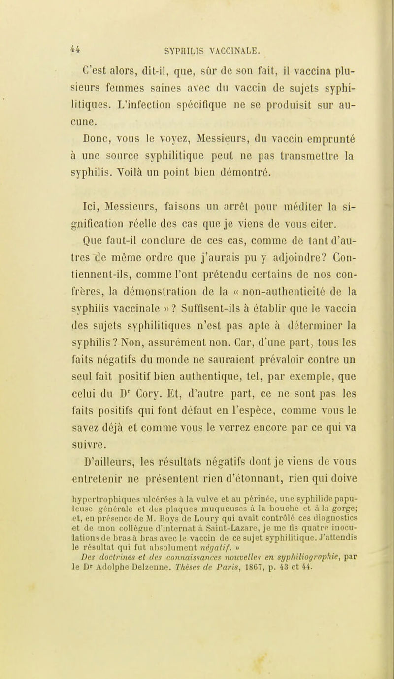 C'est alors, dit-il, que, sûr de son fait, il vaccina plu- sieurs femmes saines avec du vaccin de sujets syphi- litiques. L'infection spécifique ne se produisit sur au- cune. Donc, vous le voyez, Messieurs, du vaccin emprunté à une source syphilitique peut ne pas transmettre la syphilis. Voilà un point bien démontré. Ici, Messieurs, faisons un arrêt pour méditer la si- gnification réelle des cas que je viens de vous citer. Que faut-il conclure de ces cas, comme de tant d'au- tres de même ordre que j'aurais pu y adjoindre? Con- liennent-ils, comme l'ont prétendu certains de nos con- frères, la démonslralion de la « non-authenticité de la syphilis vaccinale »? Suffisent-ils à établir que le vaccin des sujets syphilitiques n'est pas apte à déterminer la syphilis ? Non, assurément non. Car, d'une part, tous les faits négatifs du monde ne sauraient prévaloir contre un seul fait positif bien authentique, tel, par exemple, que celui du Cory. Et, d'autre part, ce ne sont pas les faits positifs qui font défaut en l'espèce, comme vous le savez déjà et comme vous le verrez encore par ce qui va suivre. D'ailleurs, les résultats négatifs dont je viens de vous entretenir ne présentent rien d'étonnant, rien qui doive hyportrophiques ulcérées il la vulve et au périnée, une syphilide papu- leuse générale et «les plaques jnuqueuses à la bouche et à l.i gorge; et, en présence de M. Hoys de Loury qui avait contrôlé ces diagnostics et de mon collègue d'internat à Saint-Lazare, je me lis quatre inocu- lations de l)rasà bras avec le vaccin de ce sujet syphilitique. J'attendis le résultat qui fui absolument négalif. » Des doctrines et des connaisnances nouvellet en syp/iiliogrophie, par