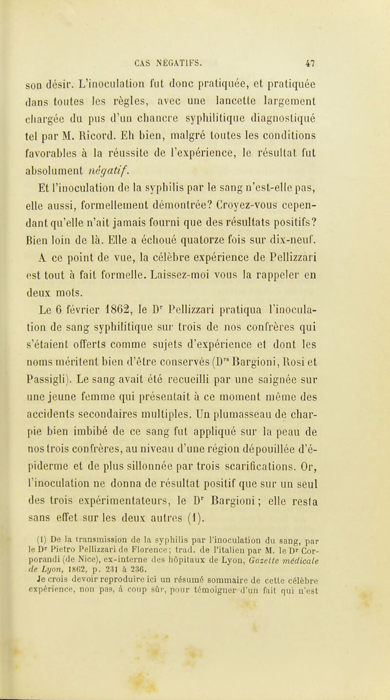 son désir. L'inoculation fut donc pratiquée, et pratiquée dans toutes les règles, avec une lancette largement chargée du pus d'un chancre syphilitique diagnostiqué tel par M. Ricord. Eh bien, malgré toutes les conditions favorables à la réussite de l'expérience, le résultat fut absolument négatif. Et l'inoculation de la syphilis par le sang n'est-elle pas, elle aussi, formellement démontrée? Croyez-vous cepen- dant qu'elle n'ait jamais fourni que des résultats positifs? Bien loin de là. Elle a échoué quatorze fois sur dix-neuf. A ce point de vue, la célèbre expérience de Pellizzari est tout à fait formelle. Laissez-moi vous la rappeler en deux mots. Le 6 février 1862, le D'' Pellizzari pratiqua l'inocula- tion de sang syphilitique sur trois de nos confrères qui s'étaient offerts comme sujets d'expérience et dont les noms méritent bien d'être conservés (DBargioni, Rosi et Passigli). Le sang avait été recueilli par une saignée sur une jeune femme qui présentait à ce moment même des accidents secondaires multiples. Un plumasseau de char- pie bien imbibé de ce sang fut appliqué sur la peau de nos trois confrères, au niveau d'une région dépouillée d'é- piderme et de plus sillonnée par trois scarifications. Or, l'inoculation ne donna de résultat positif que sur un seul des trois expérimentateurs, le D' Bargioni; elle resia sans elTet sur les deux autres (1). (1) De la irans^mission de la syphilis par l'inoculation du sang, par le Dr Pietro Pellizzari de Florence; trad. de l'italien par M. le Df Cor- porandi(de Nice), ex-interne des hôpitaux de Lyon, Gazelle médicale de Lyon, lH(i2, p. 231 à Je crois devoir reproduire ici un résumé sommaire de cotte célèbre expérience, non pas, à coup sûr, pour témoigner d'un fait qui n'est