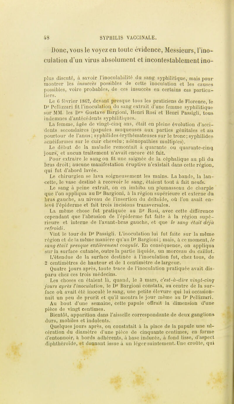 Donc, VOUS le voyez en toute évidence, Messieurs, l'ino- culation d'un virus absolument et incontestablement ino- plus discuté, à. savoir l'iooculabilitô du sang syphilitique, mais pour montrer les insuccès possibles de cette inoculation et les causes possibles, voire probables, de ces insuccès en certains eus particu- liers. Le 0 février I8G2, devant presque tous les praticiens de Florence, le Dr Pcllizzari lit l'inoculaliou du sang extrait d'une femme syphilitique sur MM. les D^^ Gustave Dargioni, Henri Rosi et Henri Passigli, tous iudenmes d'antécédeuls syphiliti(iues. La femme, âgée de vingt-cinq ans, était en pleine évolution d'acci- dents secondaires (papules muqueuses aux parties génitales et au pourtour de l'anus; syphilides érythémateuses sur le tronc; syphilides- ucûéiformes sur le cuir chevelu; adénopathies multiples). Le début de la maladie remontait à quarante ou quarante-cinq jours, et aucun traitement n'avait encore été fait. Pour extraire le sang on fit une saignée de la céphalique au pli du bras droit; aucune raauifestatiou éruplive n'existait dans cette région, qui fut d'abord lavée. Le chirurgien se lava soigneusement les mains. La bande, la lan- cette, le vase destiné à recevoir le sang, étaient tout à fait neufs. Le sang à peine extrait, on en imbiba un plumasseau de charpie que l'on appliqua au D Bargioni, à la région supérieure et externe du bras gauche, au niveau de l'insertion du deltoïde, où l'on avait en- levé l'ôpiderme et fait trois incisions transversales. La môme chose fut pratiquée au D Rosi, avec cette différence cependant que l'abrasion de l'épiderme fut faite à la région supé- rieure et interne de l'avant-bras gauche, et que le saîig était déjà refroidi. Viut le tour du D Passigli. L'inoculation lui fut faite sur la même région et de la môme manière qu'au Bargioni ; mais, à ce moment, le sang 6lail presque enti'eremenl coagulé. En conséquence, on appliqua sur la surface cutanée, outre la partie liquide, un morceau du caillot. L'étendue de la surface destinée à l'inoculation fut, chez tous, de 2 centimètres de hauteur et de 1 centimètre de largeur. Quatre jours après, toute trace de l'inoculation pratiquée avait dis- paru chez ces trois médecins. Les choses en étaient là, quand, le 3 mars, c'est-à-dire vingt-cinq jours après l'inoculation, le Bargioni constata, au centre de ia sur- face où avait été inoculé le sang, une petite élevure qui lui occasion- nait un peu de prurit et qu'il montra le jour même au D' Pcllizzari. Au bout d'une semaine, cette papule offrait la dimension d'une pièce de vingt centimes. Bientôt, apparition dans l'aisselle correspondante de deux ganglion» durs, mobiles et indolents. Quelques jours après, on constatait i'i la place de la papule une ul- cération du diamètre d'une pièce de cinquante centimes, en forme il'entonnoir, à bords adhérents, à base indurée, à fond lisse, d'aspect diphthéroide, et donnant issue à un léger suintement. Une croûte, qui