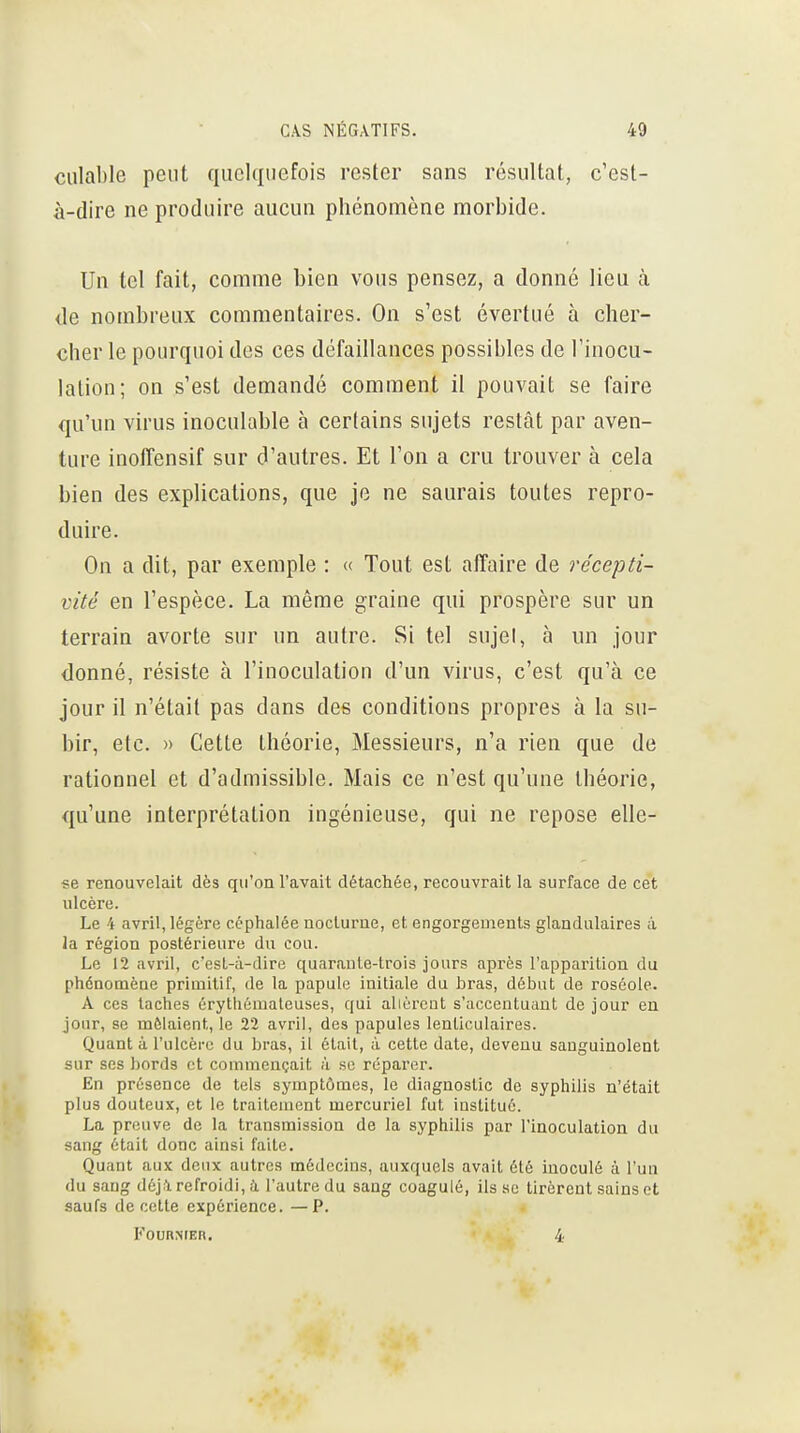 culable peut quelquefois rester sans résultat, c'est- à-dire ne produire aucun phénomène morbide. Un tel fait, comme bien vous pensez, a donné lieu à de nombreux commentaires. On s'est évertué à cher- cher le pourquoi des ces défaillances possibles de l'inocu- lation; on s'est demandé comment il pouvait se faire qu'un virus inoculable à certains sujets restât par aven- ture inolîensif sur d'autres. Et l'on a cru trouver à cela bien des explications, que je ne saurais toutes repro- duire. On a dit, par exemple : « Tout est affaire de récepti- vité en l'espèce. La même graine qui prospère sur un terrain avorte sur un autre. Si tel sujel, à iin jour donné, résiste à l'inoculation d'un virus, c'est qu'à ce jour il n'était pas dans des conditions propres à la su- bir, etc. » Cette théorie, Messieurs, n'a rien que de rationnel et d'admissible. Mais ce n'est qu'une théorie, qu'une interprétation ingénieuse, qui ne repose elle- «e renouvelait dès qu'on l'avait détachée, recouvrait la surface de cet ulcère. Le 4 avril, légère céphalée ooclurue, et engorgements glandulaires ;i la région postérieure du cou. Le 12 avril, c'est-à-dire quaraule-trois jours après l'apparition du phénomène primitif, de la papule initiale du hras, début de roséole. A ces taches érytliémaleuses, qui allèrent s'accentuant de jour eu jour, se mêlaient, le 22 avril, des papules lenticulaires. Quant à l'ulcère du bras, il était, à cette date, devenu sanguinolent sur ses bords et commençait à se réparer. En présence de tels symptômes, le diagnostic de syphilis n'était plus douteux, et le traitement mercuriel fut institué. La preuve de la transmission de la syphilis par l'inoculation du sang était donc ainsi faite. Quant aux deux autres médecins, auxquels avait été inoculé à l'un du sang déj.l refroidi, à l'autre du sang coagulé, ils se tirèrent sains et saufs de cette expérience. —P. FOURNIER. 4