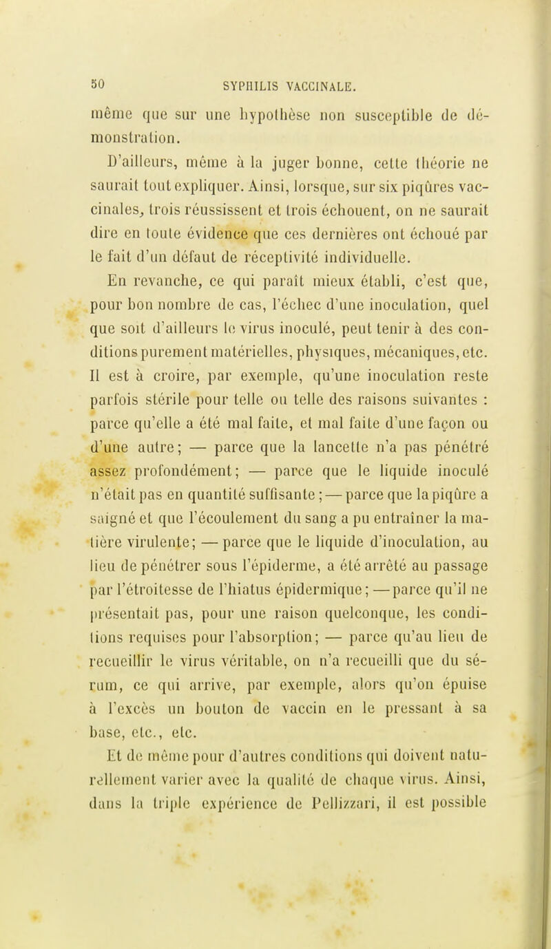 même que sm' une hypothèse non suscepUhIe de dé- monstralion. D'ailleurs, même à la juger bonne, celle théorie ne saurait toul expliquer. Ainsi, lorsque, sur six piqûres vac- cinales^ Irois réussissent et trois échouent, on ne saurait dire en toute évidence que ces dernières ont échoué par le fait d'un défaut de réceptivité individuelle. En revanche, ce qui paraît mieux établi, c'est que, pour bon nombre de cas, l'échec d'une inoculation, quel que soit d'ailleurs le virus inoculé, peut tenir à des con- ditions purement matérielles, physiques, mécaniques, etc. Il est à croire, par exemple, qu'une inoculation reste parfois stérile pour telle ou telle des raisons suivantes : parce qu'elle a été mal faite, et mal faite d'une façon ou d'une autre; — parce que la lancette n'a pas pénétré assez profondément; — parce que le liquide inoculé n'était pas en quantité suffisante ; — parce que la piqûre a saigné et que l'écoulement du sang a pu entraîner la ma- tière virulente; —parce que le liquide d'iuoculation, au lieu de pénétrer sous l'épiderme, a été arrêté au passage par l'étroitesse de l'hiatus épidermique; —parce qu'il ne présentait pas, pour une raison quelconque, les condi- tions requises pour l'absorption; — parce qu'au lieu de recueillir le virus véritable, on n'a recueilli que du sé- rum, ce qui arrive, par exemple, alors qu'on épuise à l'excès un bouton de vaccin en le pressant à sa base, etc., etc. Et de môme pour d'autres conditions qui doivent natu- rellement varier avec la qualité de chaque virus. Ainsi, dans la triple expérience de Pellizzari, il est possible