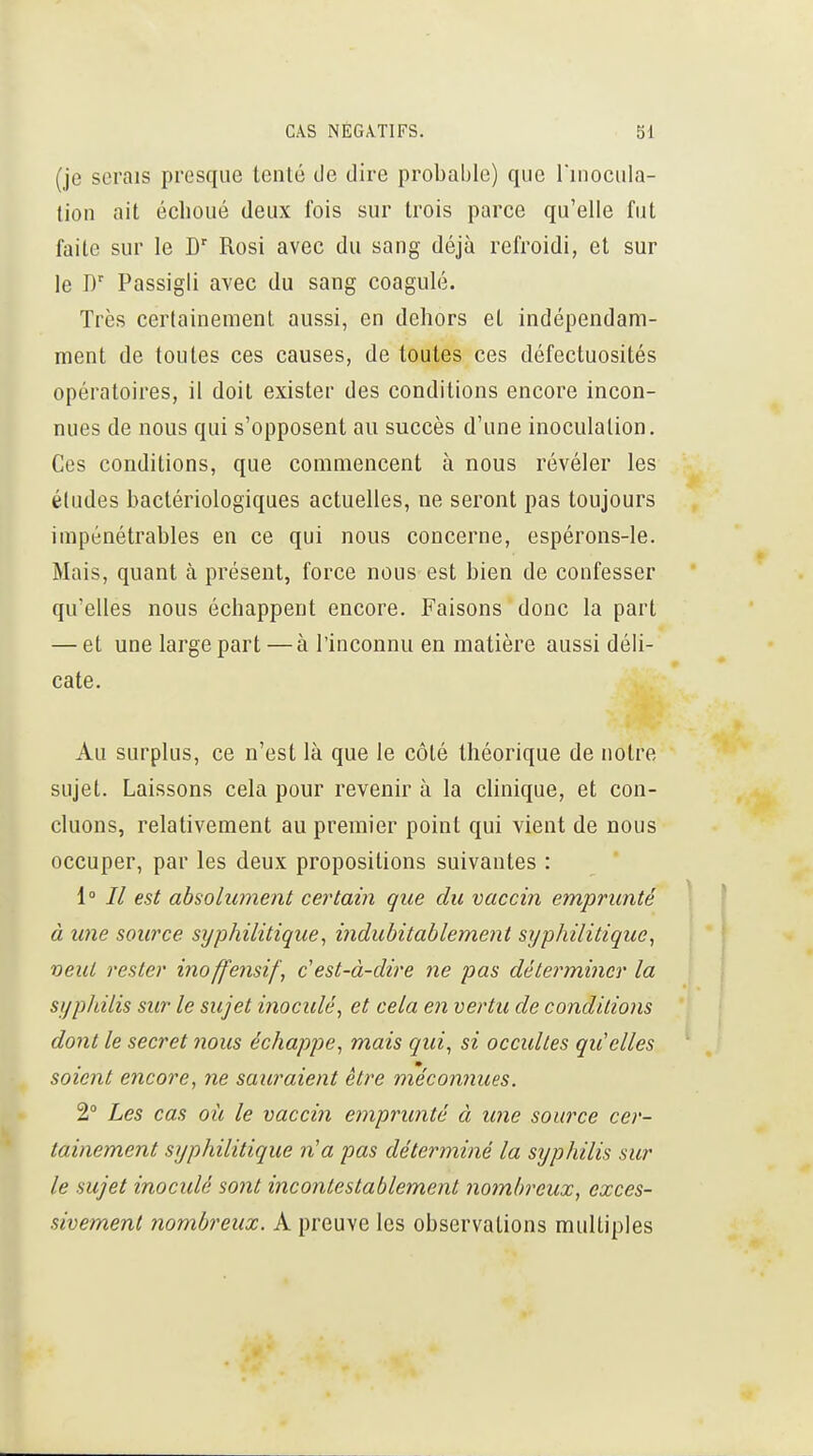 (je serais presque tenté tle dire probable) que Tiuocula- lion ait échoué deux fois sur trois parce qu'elle fut faite sur le D' Rosi avec du sang déjà refroidi, et sur le Passigli avec du sang coagulé. Très certainement aussi, en dehors et indépendam- ment de toutes ces causes, de toutes ces défectuosités opératoires, il doit exister des conditions encore incon- nues de nous qui s'opposent au succès d'une inoculation. Ces conditions, que commencent à nous révéler les éludes bactériologiques actuelles, ne seront pas toujours impénétrables en ce qui nous concerne, espérons-le. Mais, quant à présent, force nous est bien de confesser qu'elles nous échappent encore. Faisons donc la part — et une large part —à l'inconnu en matière aussi déli- cate. Au surplus, ce n'est là que le côté théorique de notre sujet. Laissons cela pour revenir à la chnique, et con- cluons, relativement au premier point qui vient de nous occuper, par les deux propositions suivantes : 1° // est absolument certain que du vaccin emprunté à une source syphilitique, indubitablement syphilitique, veut rester inoffensif, c'est-à-dire ne pas détei'mincr la syphilis sur le sujet inoculé, et cela en vertu de conditions dont le secret nous échappe, mais qui, si occultes qu'elles soient encore, ne sauraient être méconnues. 2° Les cas oii le vaccin emprunté à une source cer- tainement syphilitique n'a pas déterminé la syphilis sur le sujet inoculé sont incontestablement nombreux, exces- sivement nombreux. A preuve les observations multiples