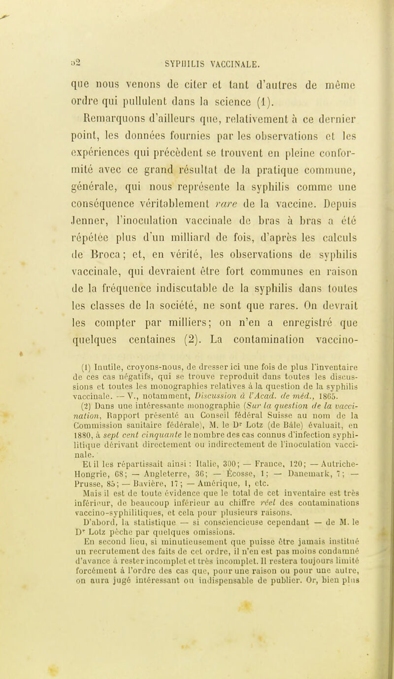 que nous venons de citer et tant d'autres de même ordre qui pullulent dans la science (1). Remarquons d'ailleurs que, relativement à ce dernier point, les données fournies par les observations et les expériences qui précèdent se trouvent en pleine confor- mité avec ce grand résultat de la pratique comtnune, générale, qui nous représente la syphilis comme une conséquence véritablement rare de la vaccine. Depuis Jenner, l'inoculation vaccinale de bras à bras a été répétée plus d'un milliard de fois, d'après les calculs (le Broca ; et, en vérité, les observations de syphilis vaccinale, qui devraient être fort communes en raison de la fréquence indiscutable de la syphilis dans toutes les classes de la société, ne sont que rares. On devrait les compter par milliers; on n'en a enregistré que quelques centaines (2). La contamination vaccino- (1) Inutile, croyons-nous, de drosser ici une fois de plus l'inventaire de ces cas négatifs, qui se trouve reproduit dans toutes les discus- sions et toutes les mooographies relatives à la question de la syphilis vaccinale. —V., notamment, Bhcussïon à l'Acad. de méd., 18G5. (■2) Dans une intéressante monographie [Sur la question de la vacci- nation, Rapport présenté au Conseil fédéral Suisse au nom de la Commission sanitaire fédérale), M. le D'' Lotz (de Bàle) évaluait, en 1880, à sept cent cinquante le nombre des cas connus d'infection syphi- litique dérivant directement ou indirectement de l'inoculation vacci- nale. Elil les répartissail ainsi: Italie, 300; — France, 120; — Autriche- Hongrie, 08; — Angleterre, 30; — Ecosse, 1; — Danemark, 7; — Prusse, 85; — Bavière, 17; — Amérique, 1, etc. Mais il est de toute évidence que le total de cet inventaire est très inférieur, de beaucoup inférieur au chiffre réel des contaminations vaccino-syphilitiqiies, et cela pour plusieurs raisons. D'abord, la statistique — si consciencieuse cependant — de M. le D' Lotz pèche par quelques omissions. En second lieu, si minutieusement que puisse être jamais institué un recrutement des faits de cet ordre, il n'en est pas moins condamné d'avance à rester incomplet et très incomplet. Il restera toujours limité forcément à l'ordre des cas que, pour une raison ou pour une aulre, on aura jugé intéressant ou indispensable de publier. Or, bien plus