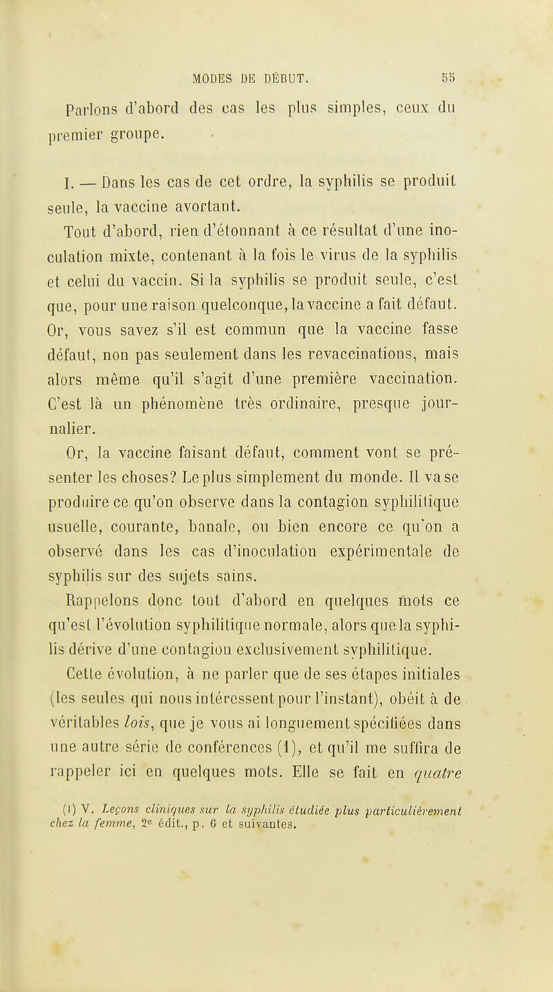 Parlons d'abord des cas les pins simples, ceux du premier groupe. j. —Dans les cas de cet ordre, la syphilis se produit seule, la vaccine avortant. Tout d'abord, rien d'étonnant à ce résultat d'une ino- culation mixte, contenant à la fois le virus de la syphilis et celui du vaccin. Si la syphilis se produit seule, c'est que, pour une raison quelconque, la vaccine a fait défaut. Or, vous savez s'il est commun que la vaccine fasse défaut, non pas seulement dans les revaccinations, mais alors même qu'il s'agit d'une première vaccination. C'est là un phénomène très ordinaire, presque jour- nalier. Or, la vaccine faisant défaut, comment vont se pré- senter les choses? Le plus simplement du monde. II vase produire ce qu'on observe dans la contagion syphilitique usuelle, courante, banale, ou bien encore ce qu'on a observé dans les cas d'inoculation expérimentale de syphilis sur des sujets sains. Rappelons donc tout d'abord en quelques mots ce qu'est l'évolution syphilitique normale, alors que la syphi- lis dérive d'une contagion exclusivement syphilitique. Cette évolution, à ne parler que de ses étapes initiales (les seules qui nous intéressent pour l'instant), obéit à de véritables lois, que je vous ai longuement spéciliées dans une autre série de conférences (1), et qu'il me suffira de rappeler ici en quelques mots. Elle se fait en quatre (I) V. Leço7is cliniques sur la syphilis étudiée plus particulièrement chez la femme, 2<= édit., p, C et suivantes.