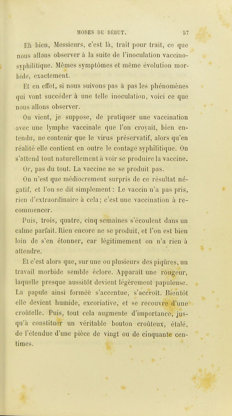 Eh bien, Messieurs, c'est là, trait pour trait, ce que nous allons observer à la suite de l'inoculation vaccino- sypliilitique. Mômes symptômes et môme évolution mor- bide, exactement. Et en effet, si nous suivons pas à pas les phénomènes qui vont succéder à une telle inoculalion, voici ce que nous allons observer. On vient, je suppose, de pratiquer une vaccination avec une lymphe vaccinale que l'on croyait, bien en- tendu, ne contenir que le virus préservatif, alors qu'eu réalité elle contient en outre le contage syphilitique. On s'attend tout naturellement à voir se produire la vaccine. Or, pas du tout. La vaccine ne se produit pas. On n'est que médiocrement surpris de ce résultat né- gatif, et l'on se dit simplement : Le vaccin n'a pas pris, rien d'extraordinaire à cela; c'est une vaccination à re- commencer. Puis, trois, quatre, cinq semaines s'écoulent dans un calme parfait. Rien encore ne se produit, et l'on est bien loin de s'en étonner, car légitimement on n'a rien à attendre. Et c'est alors que, sur une ou plusieurs des piqûres, un travail morbide semble éclore. Apparaît une rougeur, laquelle presque aussitôt devient légèrement papuleuse. La papule ainsi formée s'accentue, s'accroît. Bientôt elle devient humide, excoriative, et se recouvre d'une croûtelle. Puis, tout cela augmente d'importance, jus- qu'à constituer un véritable bouton croCileux, étalé, de l'étendue d'une pièce de vingt ou de cinquante cen- times.