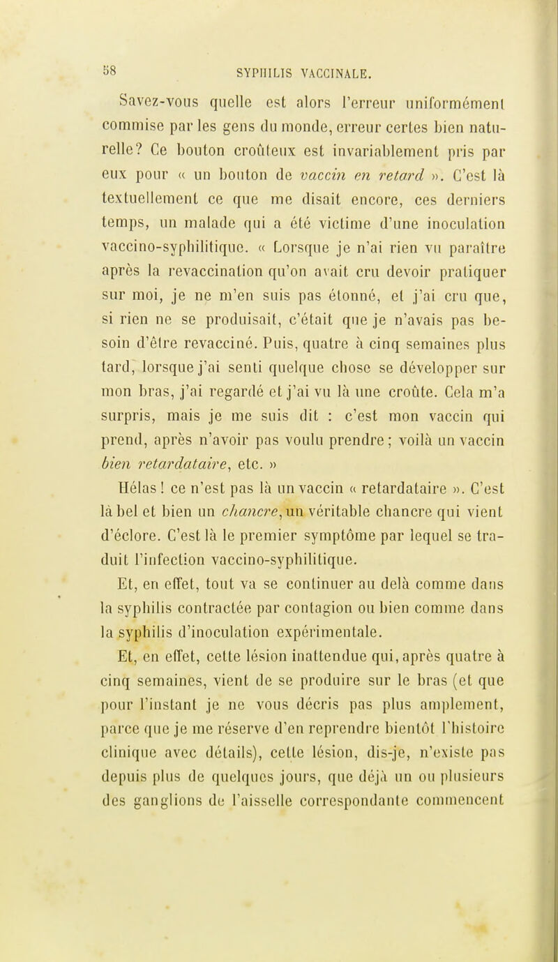 Savez-vous quelle est alors l'erreur iiniformémenl commise par les gens du monde, erreur certes bien natu- relle? Ce bouton croûleux est invariablement pris par eux pour « un bouton de vaccin m retard ». C'est là textuellement ce que me disait encore, ces derniers temps, un malade qui a été victime d'une inoculation vaccino-sypbilitique. « Lorsque je n'ai rien vu paraître après la i-evaccination qu'on avait cru devoir pratiquer sur moi, je ne m'en suis pas étonné, et j'ai cru que, si rien ne se produisait, c'était que je n'avais pas be- soin d'êire revacciné. Puis, quatre à cinq semaines plus tard, lorsque j'ai senti quelque chose se développer sur mon bras, j'ai regardé et j'ai vu là une croûte. Cela m'a surpris, mais je me suis dit : c'est mon vaccin qui prend, après n'avoir pas voulu prendre; voilà un vaccin bien retardataire, etc. » Hélas ! ce n'est pas là un vaccin « retardataire ». C'est label et bien un chancre^xm véritable chancre qui vient d'éclore. C'est là le premier symptôme par lequel se tra- duit l'infection vaccino-syphilitique. Et, en elTet, tout va se continuer au delà comme dans la syphilis contractée par contagion ou bien comme dans la syphilis d'inoculation expérimentale. Et, en etTet, cette lésion inattendue qui, après quatre à cinq semaines, vient de se produire sur le bras (et que pour l'instant je ne vous décris pas plus amplement, parce que je me réserve d'en reprendre bientôt l'histoire clinique avec détails), cette lésion, dis-je, n'existe pas depuis plus de quelques jours, que déjà un ou plusieurs des ganglions de l'aisselle correspondante commencent