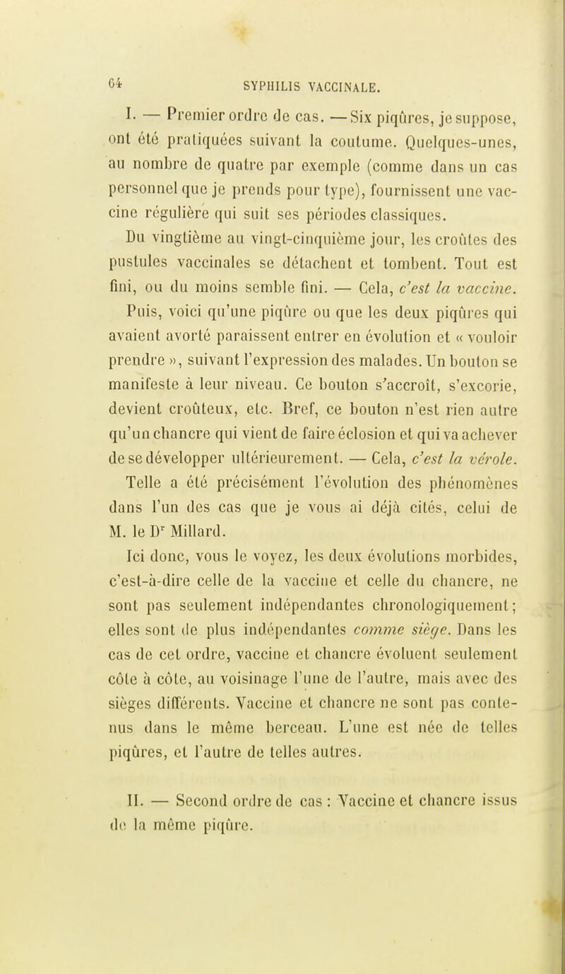 I. — Premier ordre de cas. — Six piqûres, je suppose, ont été pratiquées suivant la coutume. Quelques-unes, au nombre de quatre par exemple (comme dans un cas personnel que je prends pour type), fournissent une vac- cine régulière qui suit ses périodes classiques. Du vingtième au vingt-cinquième jour, les croûtes des pustules vaccinales se détachent et tombent. Tout est fini, ou du moins semble fini. — Cela, c'est la vaccine. Puis, voici qu'une piqûre ou que les deux piqûres qui avaient avorté paraissent entrer en évolution et « vouloir prendre », suivant l'expression des malades. Un bouton se manifeste à leur niveau. Ce bouton s'accroît, s'excorie, devient croûteux, etc. Bref, ce bouton n'est rien autre qu'un chancre qui vient de faire éclosion et qui va achever de se développer ultérieurement. — Cela, c'est la vérole. Telle a été précisément l'évolution des phénomènes dans l'un des cas que je vous ai déjà cités, celui de M. le D'Millard. Ici donc, vous le voyez, les deux évolutions morbides, c'est-à-dire celle de la vaccine et celle du chancre, ne sont pas seulement indépendantes chronologiquement; elles sont de plus indépendantes comme siège. Dans les cas de cet ordre, vaccine et chancre évoluent seulement côte à côte, au voisinage l'une de l'autre, mais avec des sièges différents. Vaccine et chancre ne sont pas conte- nus dans le même berceau. L'une est née de telles piqûres, et l'autre de telles autres. II. — Second ordre de cas : Yaccine et chancre issus de la même piqûre.