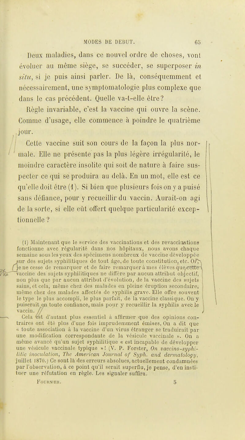 Deux maladies, dans ce nouvel ordre de choses, vont évoluer au même siège, se succéder, se superposer m situ, si je puis ainsi parler. De là, conséquemment et nécessairement, une symptomalologie plus complexe que dans le cas précédent. Quelle va-t-elle être? Règle invariable, c'est la vaccine qui ouvre la scène. Comme d'usage, elle commence à poindre le quatrième Jour. Cette vaccine suit son cours de la façon la plus nor- male. Elle ne présente pas la plus légère irrégularité, le moindre caractère insolite qui soit de nature à faire sus- pecter ce qui se produira au delà. En un mot, elle est ce qu'elle doit être (1). Si bien que plusieurs foisony a puisé sans défiance, pour y recueilHr du vaccin. Aurait-on agi de la sorte, si elle eut offert quelque particularité excep- tionnelle ? (1) Maintenant que le service des vaccinations et des revaccioatious fonctionne avec régularité dans nos hôpitaux, nous avons chaque semaine sous lesyeux des spécimens nombreux de vaccine développée sur des sujets syphilitiques de tout âge,de toute constitution, etc. Of^ ne cesse de remarquer et de faire remarquer à mes élèves que,.cetté4 ^fer ^-accine des sujets syphilitiques ne diffère par aucun attribut objectif, uou plus que par aucun attribut d'évolution, de la vaccine des sujets sains, et cela, même chez des malades en pleine éruption secondaire, même chez des malades affectés de syphilis grave. Elle offre souvent le type le plus accompli, le plus parfait, de la vaccine classique. On y puiserait en toute confiance, mais pour y recueillir la syphilis avec le vaccin. // —. Cela ■Bst d'autant plus essentiel à affirmer que des opinions con- traires ont été plus d'une fois imprudennnent émises. On a dit que « toute association à la vaccine d'un virus étranger se traduirait par une modification correspondante de la vésicule vaccinale ». On a môme avancé qu'un sujet syphilitique « est incapable de développer une vésicule vaccinale typique » ! (V. P. Forster, On vaccino-syphi- lil.ic inoculalion, The American Journal of Syph. and dernmlology, juillet I870.j Ce sont là. des erreurs absolues, actuellement condamnées par l'observation, à ce point qu'il serait superflu, je pense, d'en insti- tuer une réfutation en règle. Les signaler suffira. FOURNIEH. 5