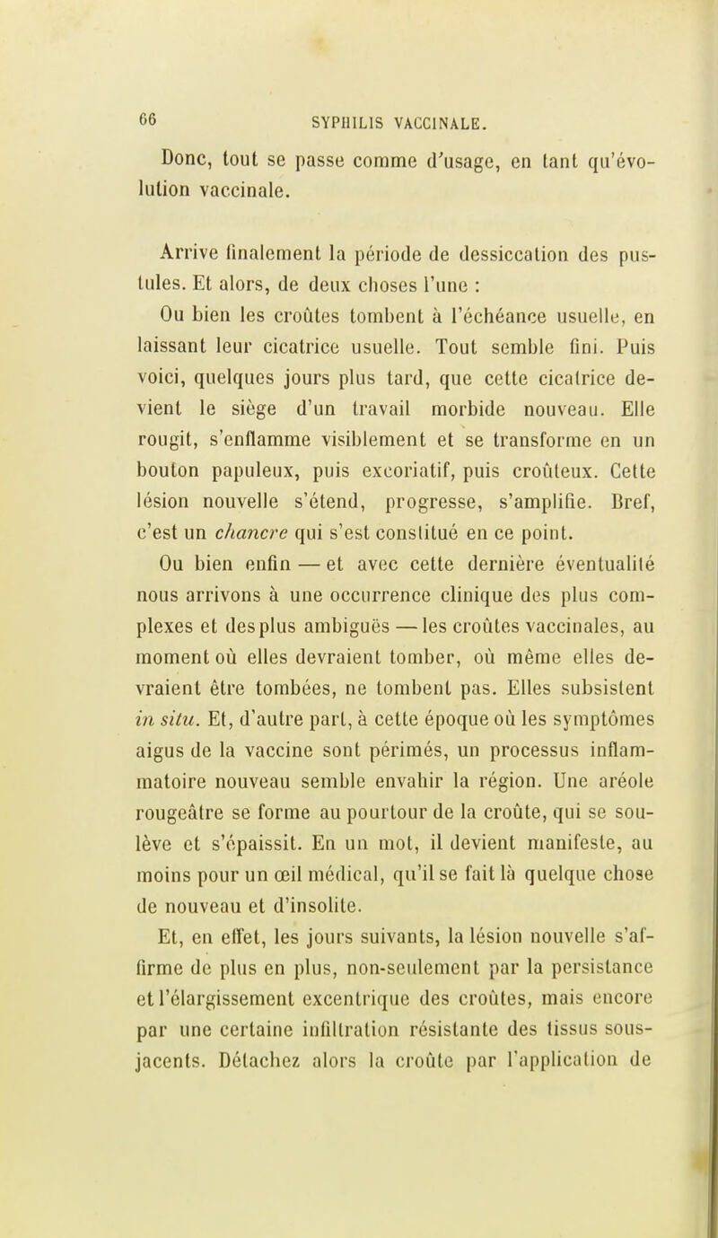 Donc, tout se passe comme d'usage, en tant qu'évo- lution vaccinale. Arrive finalement la période de dessiccation des pus- tules. Et alors, de deux choses l'une : Ou bien les croûtes tombent à l'échéance usuelle, en laissant leur cicatrice usuelle. Tout semble fini. Puis voici, quelques jours plus tard, que cette cicatrice de- vient le siège d'un travail morbide nouveau. Elle rougit, s'enflamme visiblement et se transforme en un bouton papuleux, puis excoriatif, puis croûleux. Cette lésion nouvelle s'étend, progresse, s'amplifie. Bref, c'est un chancre qui s'est constitué en ce point. Ou bien enfin — et avec celte dernière éventualité nous arrivons à une occurrence clinique des plus com- plexes et des plus ambiguës — les croûtes vaccinales, au moment oû elles devraient tomber, où même elles de- vraient être tombées, ne tombent pas. Elles subsistent in situ. Et, d'autre part, à cette époque où les symptômes aigus de la vaccine sont périmés, un processus inflam- matoire nouveau semble envahir la région. Une aréole rougeâlre se forme au pourtour de la croûte, qui se sou- lève et s'épaissit. En un mot, il devient manifeste, au moins pour un œil médical, qu'il se fait là quelque chose de nouveau et d'insoUte. Et, en effet, les jours suivants, la lésion nouvelle s'af- firme de plus en plus, non-seulement par la persistance et l'élargissement excentrique des croûtes, mais encore par une certaine infiltration résistante des tissus sous- jacents. Détachez alors la croûte par l'application de