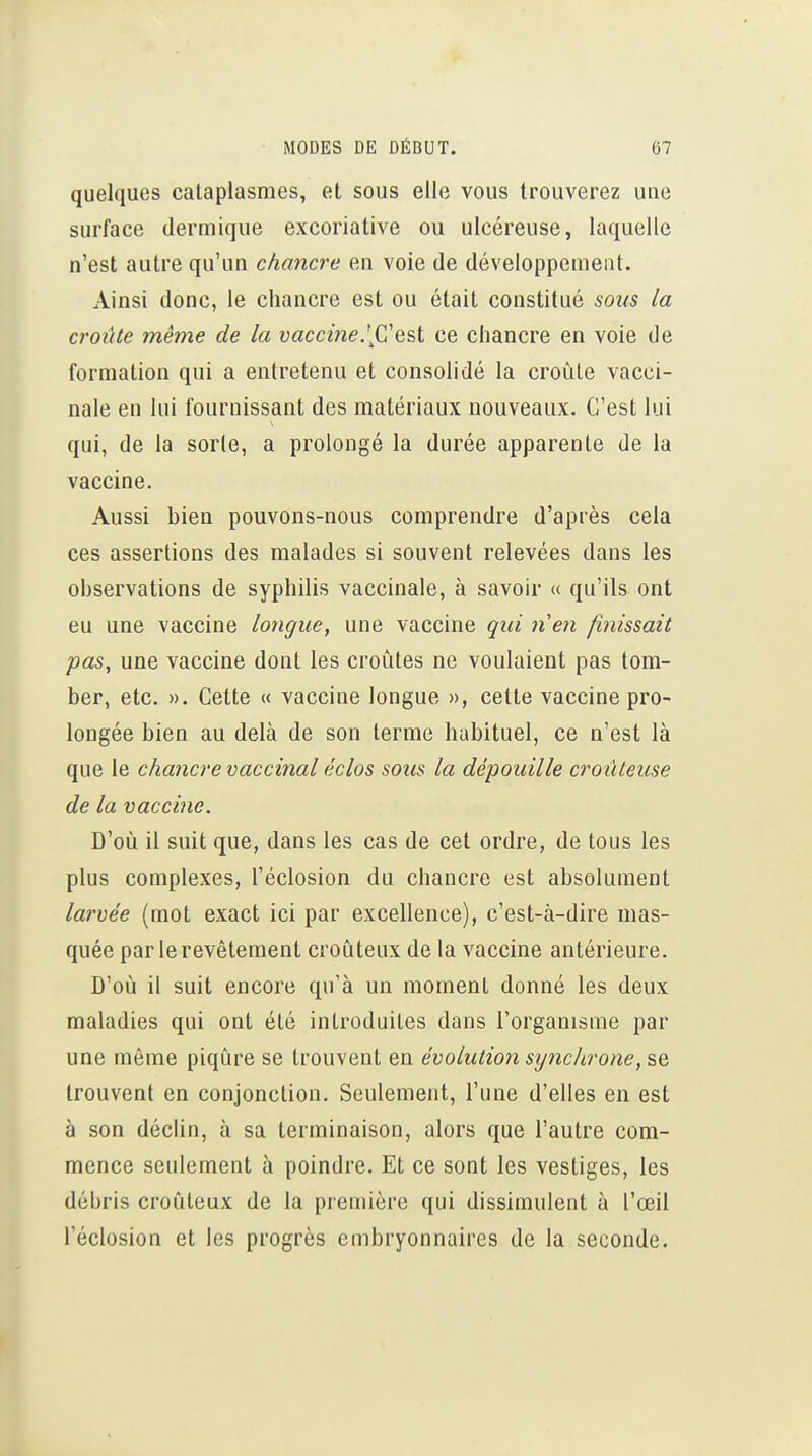 quelques cataplasmes, et sous elle vous trouverez une surface dermique excoriatlve ou ulcéreuse, laquelle n'est autre qu'un chancre en voie de développement. Ainsi donc, le chancre est ou était constitué sous la croûte même de la vaccine.[Cest ce chancre en voie de formation qui a entretenu et consolidé la croûte vacci- nale en lui fournissant des matériaux nouveaux. C'est lui qui, de la sorte, a prolongé la durée apparente de la vaccine. Aussi bien pouvons-nous comprendre d'après cela ces assertions des malades si souvent relevées dans les observations de syphilis vaccinale, à savoir « qu'ils ont eu une vaccine longue, une vaccine qui nen finissait pas, une vaccine dont les croûtes ne voulaient pas tom- ber, etc. ». Cette « vaccine longue », cette vaccine pro- longée bien au delà de son terme habituel, ce n'est là que le chancre vaccinal éclos sous la dépouille croûteuse de la vaccine. D'où il suit que, dans les cas de cet ordre, de tous les plus complexes, l'éclosion du chancre est absolument larvée (mot exact ici par excellence), c'est-à-dire mas- quée par le revêtement croùteux de la vaccine antérieure. D'où il suit encore qu'à un moment donné les deux maladies qui ont été introduites dans l'organisme par une même piqûre se trouvent en évolution synchrone, se trouvent en conjonction. Seulement, l'une d'elles en est à son déchn, à sa terminaison, alors que l'autre com- mence seulement à poindre. Et ce sont les vestiges, les débris croûteux de la première qui dissimulent à l'œil l'éclosion et les progrès embryonnaires de la seconde.