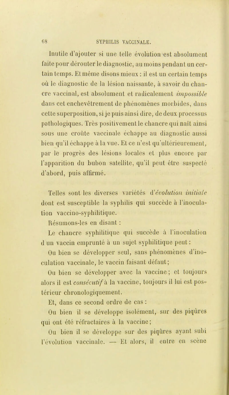 Inutile d'ajouter si une telle évolution est absolument faite pour dérouter le diagnostic, au moins pendant un cer- tain temps. Et même disons mieux : il est un certain temps où le diagnostic de la lésion naissante, à savoir du chan- cre vaccinal, est absolument et radicalement impossible dans cet enchevêtrement de phénomènes moibides, dans cette superposition, si je puis ainsi dire, de deux processus pathologiques. Très positivement le chancre qui naît ainsi sous une croûte vaccinale échappe au diagnostic aussi bien qu'il échappe à la vue. Et ce n'est qu'ultérieurement, par le progrès des lésions locales et plus encore par l'apparition du bubon satelhte, qu'il peut être suspecté d'abord, puis affirmé. Telles sont les diverses variétés à'évohition initiale dont est susceptible la syphiUs qui succède à l'inocula- tion vaccino-syphilitique. Résumons-les en disant : Le chancre syphilitique qui succède à l'inoculation d un vaccin emprunté à un sujet syphilitique peut : Ou bien se développer seul, sans phénomènes d'ino- culation vaccinale, le vaccin faisant défaut; Ou bien se développer avec la vaccine; et toujours alors il est consécutif h. la vaccine, toujours il lui est pos- térieur chronologiquement. Et, dans ce second ordre de cas : Ou bien il se développe isolément, sur des piqûres qui ont été réfractaires à la vaccine; Ou bien il se développe sur des piqûres ayant subi l'évolution vaccinale. — Et alors, il entre en scène