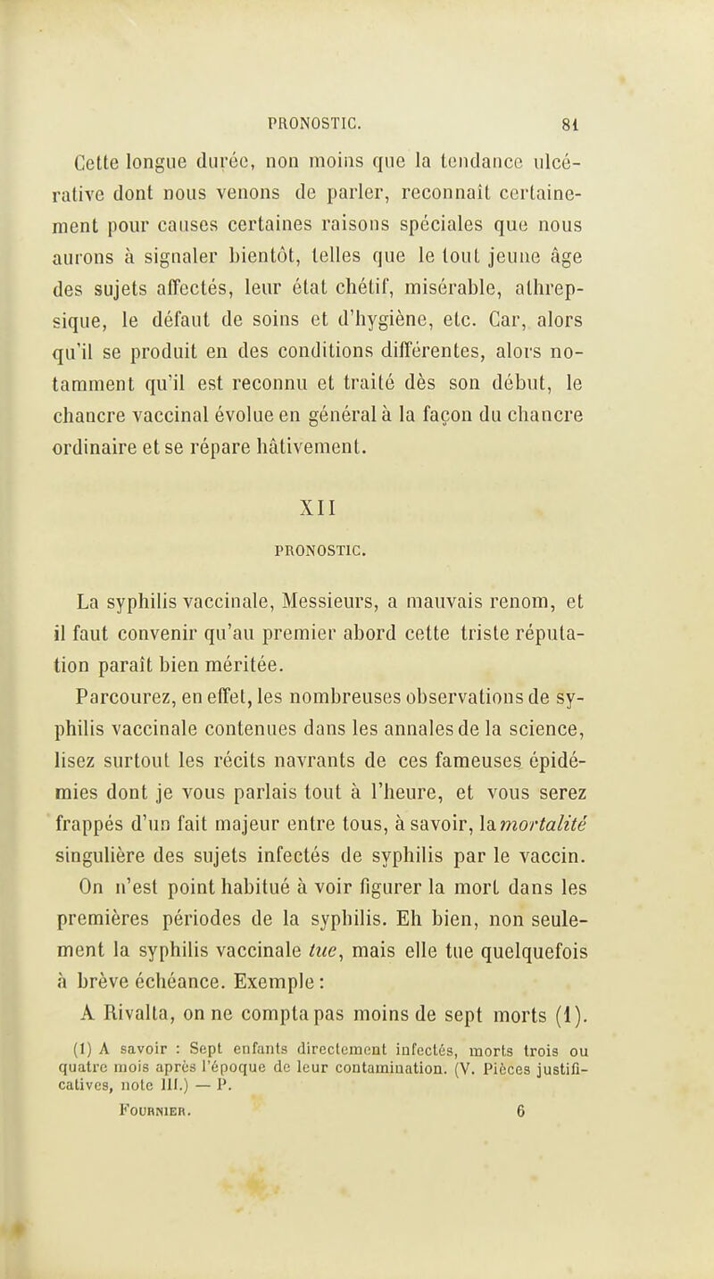 Cette longue durée, non moins que la tendance ulcé- rative dont nous venons de parler, reconnaît certaine- ment pour causes certaines raisons spéciales que nous aurons à signaler bientôt, telles que le tout jeune âge des sujets affectés, leur état chétif, misérable, athrep- sique, le défaut de soins et d'hygiène, etc. Car, alors qu'il se produit en des conditions différentes, alors no- tamment qu'il est reconnu et traité dès son début, le chancre vaccinal évolue en général à la façon du chancre ordinaire et se répare hâtivement. XII PRONOSTIC. La syphilis vaccinale, Messieurs, a mauvais renom, et il faut convenir qu'au premier abord cette triste réputa- tion paraît bien méritée. Parcourez, en effet, les nombreuses observations de sy- philis vaccinale contenues dans les annales de la science, lisez surtout les récits navrants de ces fameuses épidé- mies dont je vous parlais tout à l'heure, et vous serez frappés d'un fait majeur entre tous, à savoir, IcLmortalïté singulière des sujets infectés de syphilis par le vaccin. On n'est point habitué à voir figurer la mort dans les premières périodes de la syphilis. Eh bien, non seule- ment la syphilis vaccinale tue, mais elle tue quelquefois à brève échéance. Exemple: A Rivalta, on ne compta pas moins de sept morts (1). (1) A savoir : Sept enfants directemont infectés, morts trois ou quatre mois après l'époque de leur contamination. (V. Pièces justifi- catives, note m.) — P. FouHNiEn. 6