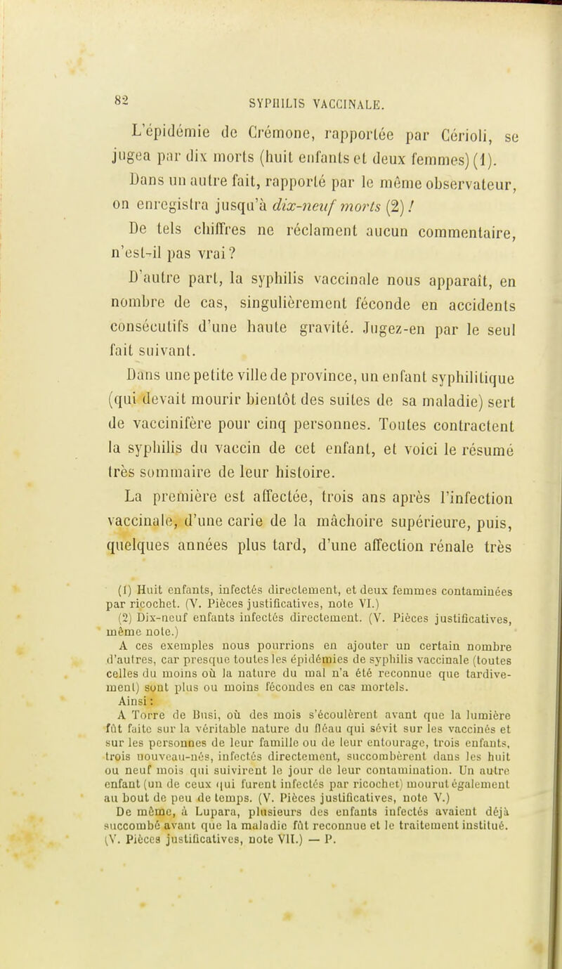 L'épidémie de Crémone, rapportée par Cérioii, se jugea par dix morts (iiuit enfants et deux femmes) (1). Dans un autre fait, rapporté par le même observateur, on enregistra jusqu'à dix-neuf 7norts (2) / De tels chiffres ne réclament aucun commentaire, n'est-ril pas vrai? D'autre part, la syphilis vaccinale nous apparaît, en nombre de cas, singulièrement féconde en accidents consécutifs d'une haute gravité. Jugez-en par le seul fait suivant. Dans une petite ville de province, un enfant syphilitique (qui devait mourir bientôt des suites de sa maladie) sert de vaccinifère pour cinq personnes. Toutes contractent la syphilis du vaccin de cet enfant, et voici le résumé très sommaire de leur histoire. La première est affectée, trois ans après l'infection vaccinale, d'une carie de la mâchoire supérieure, puis, quelques années plus tard, d'une affection rénale très (1) Huit enfants, infectés diroclement, et deux femmes contaminées par ricochet. (V. Pièces justificatives, note VL) (2) Dix-neuf enfants iufectûs directement. (V. Pièces justificatives, même noie.) A ces exemples nous pourrions en ajouter un certain nombre d'autres, car presque toutes les épidémies de syphilis vaccinale (toutes celles du moins où. la nature du mal n'a été reconnue que tardive- mcnl) sont plus ou moins fécondes en cas mortels. Ainsi : A ïorre de Bnsi, où des mois s'écoulèrent avant que la lumière fût fuite sur la véritable nature du fléau qui sévit sur les vaccinés et sur les personnes de leur famille ou de leur entourage, trois enfants, trois nouveau-nés, infectés directement, succombèrent dans les huit ou neuf mois qui suivirent le jour de leur contamination. Un autre enfant (un de ceux (jui furent infectés par ricochet) mourut également au bout de peu de temps. (V. Pièces justificatives, note V.) De même, à Lupara, plusieurs des enfants infectés avaient déji succombé avant que la maladie fiU reconnue et le traitement institué. {\. Pièces justificatives, note VIL) — P.