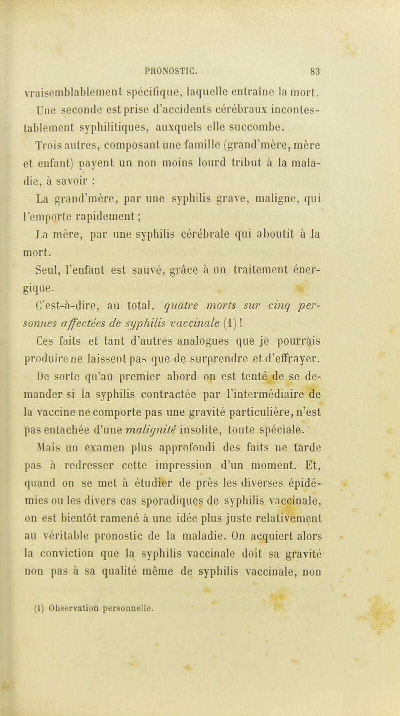 vraisemblablement spécifique, laquelle entraîne la mort. Une seconde est prise d'accidents cérébraux incontes- tablement syphilitiques, auxquels elle succombe. Trois autres, composant une famille (grand'mère, mère et enfant) payent un non moins lourd tribut à la mala- die, à savoir : La grand'mère, par une syphilis grave, maligne, qui l'emporte rapidement ; La mère, par une syphilis cérébrale qui aboutit à la mort. Seul, l'enfant est sauvé, grâce à un traitement éner- gique. C'est-à-dire, au total, quatre morts sur cinq per- S07ines affectées de syphilis vaccinale (1) ! Ces faits et tant d'autres analogues que je pourrais produire ne laissent pas que de surprendre et d'effrayer. De sorte qu'au premier abord on est tenté de se de- mander si la syphilis contractée par l'intermédiaire de la vaccine ne comporte pas une gravité particulière, n'est pas entachée d'une ma^neVe insolite, toute spéciale. Mais un examen plus approfondi des faits ne tarde pas à redresser cette impression d'un moment. Et, quand on se met à étudier de près les diverses épidé- mies ou les divers cas sporadiques de syphilis vaccinale, on est bientôt ramené à une idée plus juste relativement au véritable pronostic de la maladie. On acquiert alors la conviction que la syphilis vaccinale doit sa gravité non pas à sa quahlé même de syphilis vaccinale, non (1) Observation personnelle.