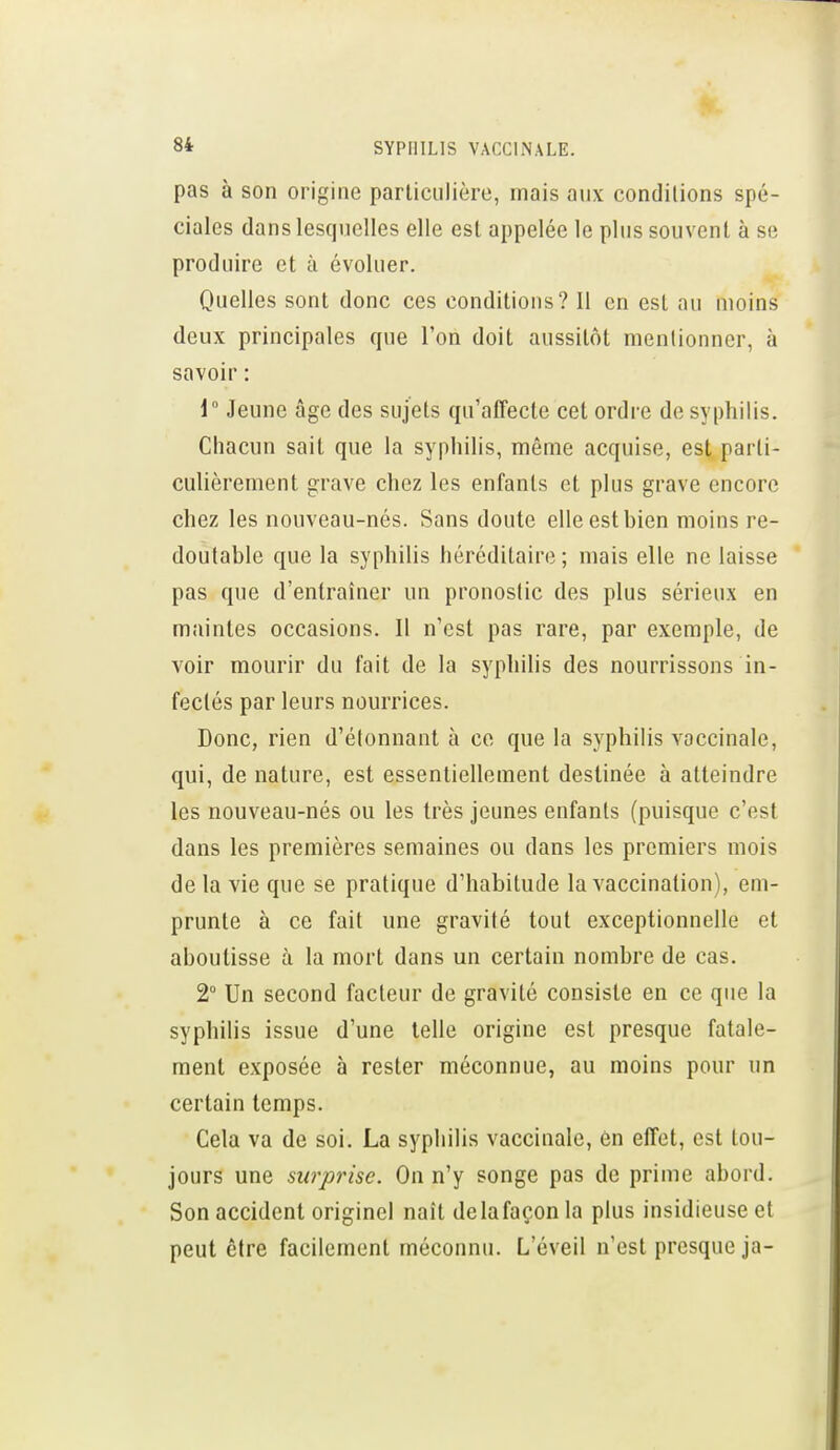 pas à son origine particulière, mais aux conditions spé- ciales dans lesquelles elle est appelée le plus souvent à se produire et à évoluer. Quelles sont donc ces conditions? Il en est au moins deux principales que l'on doit aussitôt mentionner, à savoir : i° Jeune âge des sujets qu^aiîecte cet ordre de syphilis. Chacun sait que la syphilis, même acquise, est parti- culièrement grave chez les enfants et plus grave encore chez les nouveau-nés. Sans doute elle est bien moins re- doutable que la syphilis héréditaire ; mais elle ne laisse pas que d'entraîner un pronostic des plus sérieux en maintes occasions. Il n'est pas rare, par exemple, de voir mourir du fait de la syphilis des nourrissons in- fectés par leurs nourrices. Donc, rien d'étonnant à ce que la syphilis vaccinale, qui, de nature, est essentiellement destinée à atteindre les nouveau-nés ou les très jeunes enfants (puisque c'est dans les premières semaines ou dans les premiers mois de la vie que se pratique d'habitude la vaccination), em- prunte à ce fait une gravité tout exceptionnelle et aboutisse à la mort dans un certain nombre de cas. 2° Un second facteur de gravité consiste en ce que la syphilis issue d'une telle origine est presque fatale- ment exposée à rester méconnue, au moins pour un certain temps. Cela va de soi. La syphilis vaccinale, en effet, est tou- jours une surprise. On n'y songe pas de prime abord. Son accident originel naît delafaçon la plus insidieuse et peut être facilement méconnu. L'éveil n'est presque ja-