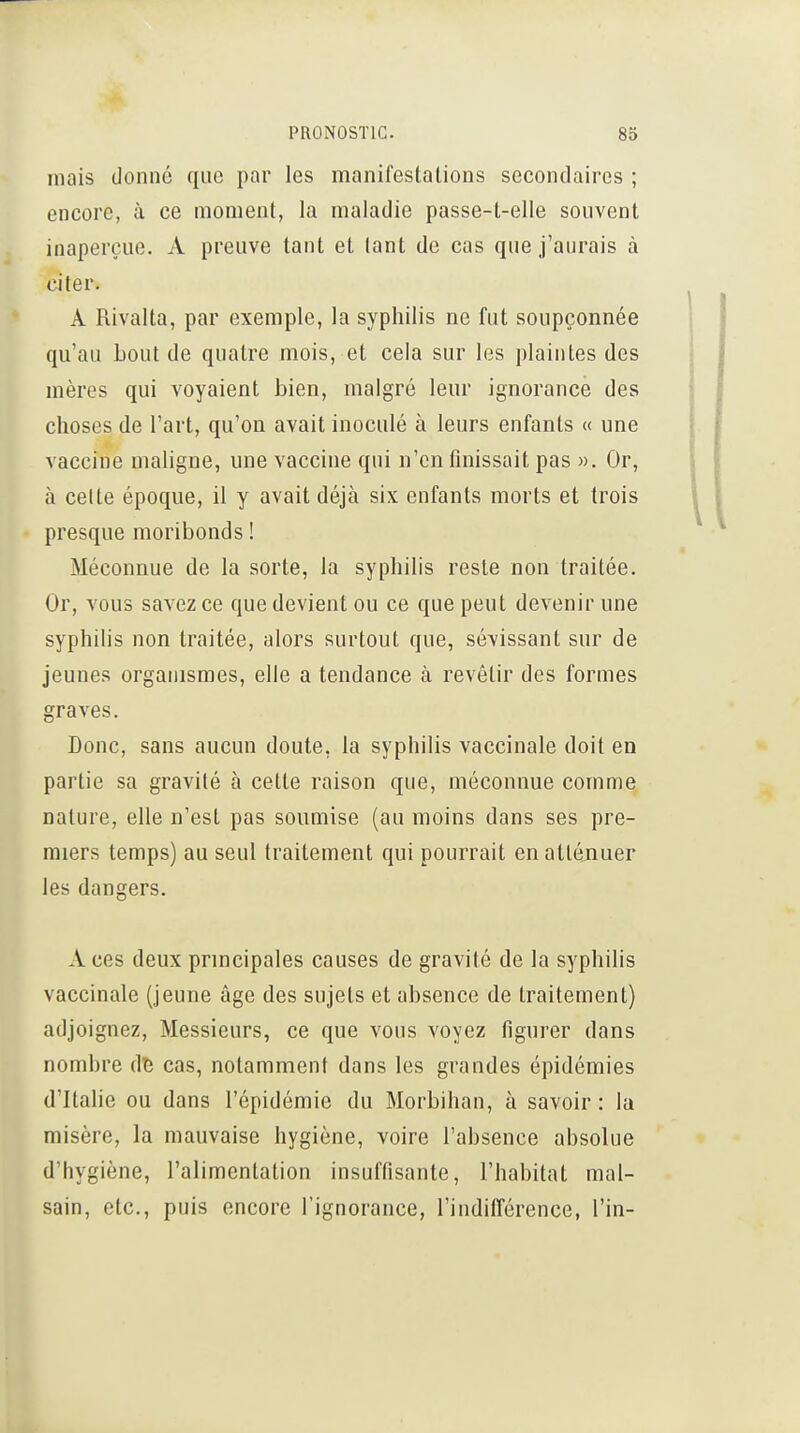 mais donne que par les manifesta lions secondaires ; encore, à ce moment, la maladie passe-t-elle souvent inaperçue. A preuve tant et lant de cas que j'aurais à citer. A Rivalta, par exemple, la syphilis ne fut soupçonnée qu'au Lout de quatre mois, et cela sur les plaintes des mères qui voyaient bien, malgré leur ignorance des choses de l'art, qu'on avait inoculé à leurs enfants « une vaccine maligne, une vaccine qui n'en finissait pas ». Or, à celte époque, il y avait déjà six enfants morts et trois presque moribonds ! Méconnue de la sorte, la syphilis reste non traitée. Or, vous savez ce que devient ou ce que peut devenir une syphilis non traitée, alors surtout que, sévissant sur de jeunes organismes, elle a tendance à revêtir des formes graves. Donc, sans aucun doute, la syphilis vaccinale doit en partie sa gravité à cette raison que, méconnue comme nature, elle n'est pas soumise (au moins dans ses pre- miers temps) au seul traitement qui pourrait en atténuer les dangers. A ces deux principales causes de gravité de la syphilis vaccinale (jeune âge des sujets et absence de traitement) adjoignez, Messieurs, ce que vous voyez figurer dans nombre d5 cas, notamment dans les grandes épidémies d'Italie ou dans l'épidémie du Morbihan, à savoir : la misère, la mauvaise hygiène, voire l'absence ahsolue d'hygiène, l'alimentation insuffisante, l'habitat mal- sain, etc., puis encore l'ignorance, l'indiflérence, l'in-