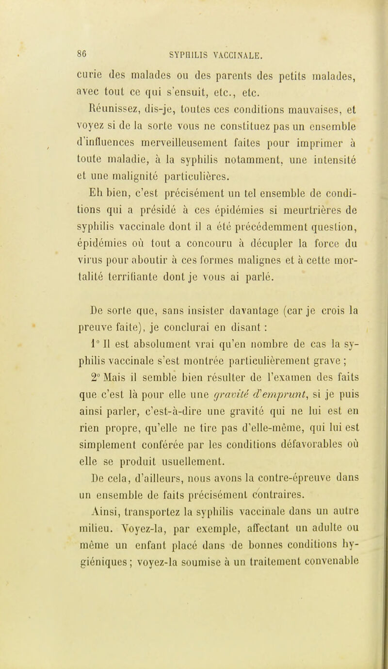 curie des malades ou des parents des petits malades, avec tout ce qui s'ensuit, etc., etc. Réunissez, dis-je, toutes ces conditions mauvaises, et voyez si de la sorte vous ne constituez pas un ensemble d'influences merveilleusement faites pour imprimer à toute maladie, à la syphilis notamment, une intensité et une malignité particulières. Eh bien, c'est précisément un tel ensemble de condi- tions qui a présidé à ces épidémies si meurtrières de syphilis vaccinale dont il a été précédemment question, épidémies où tout a concouru à décupler la force du virus pour aboutir à ces formes malignes et à cette mor- talité terriliante dont je vous ai parlé. De sorte que, sans insister davantage (car je crois la preuve faite), je conclurai en disant : 1 Il est absolument vrai qu'en nombre de cas la sy- philis vaccinale s'est montrée particulièrement grave ; 2° Mais il semble bien résulter de l'examen des faits que c'est là pour elle une gravité (Tempi-unt, si je puis ainsi parler, c'est-à-dire une gravité qui ne lui est en rien propre, qu'elle ne tire pas d'elle-même, qui lui est simplement conférée par les conditions défavorables où elle se produit usuellement. De cela, d'ailleurs, nous avons la contre-épreuve dans un ensemble de faits précisément contraires. Ainsi, transportez la syphilis vaccinale dans un autre milieu. Voyez-la, par exemple, alîectant un adulte ou même un enfant placé dans de bonnes conditions hy- giéniques ; voyez-la soumise à un traitement convenable