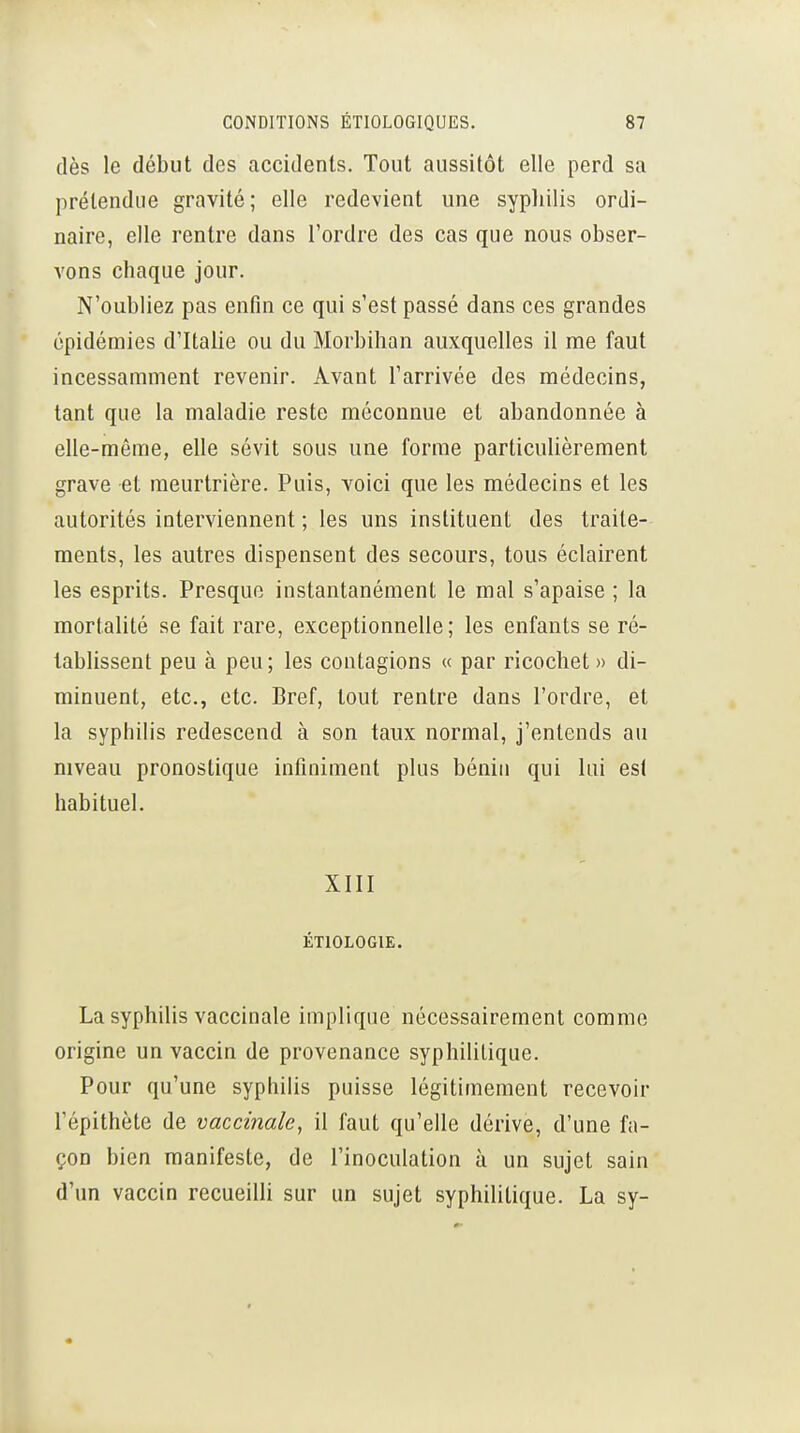 dès le début des accidents. Tout aussitôt elle perd sa prétendue gravité; elle redevient une syphilis ordi- naire, elle rentre dans l'ordre des cas que nous obser- vons chaque jour. N'oubliez pas enfin ce qui s'est passé dans ces grandes épidémies d'Italie ou du Morbihan auxquelles il me faut incessamment revenir. Avant l'arrivée des médecins, tant que la maladie reste méconnue et abandonnée à elle-même, elle sévit sous une forme particulièrement grave et meurtrière. Puis, voici que les médecins et les autorités interviennent ; les uns instituent des traite- ments, les autres dispensent des secours, tous éclairent les esprits. Presque instantanément le mal s'apaise ; la mortalité se fait rare, exceptionnelle; les enfants se ré- tablissent peu à peu ; les contagions « par ricochet » di- minuent, etc., etc. Bref, tout rentre dans l'ordre, et la syphilis redescend à son taux normal, j'entends au niveau pronostique infiniment plus bénin qui lui est habituel. XIII ÉTIOLOGIE. La syphilis vaccinale implique nécessairement comme origine un vaccin de provenance syphilitique. Pour qu'une syphilis puisse légitimement recevoir répithète de vaccinale, il faut qu'elle dérive, d'une fa- çon bien manifeste, de l'inoculation à un sujet sain d'un vaccin recueilli sur un sujet syphilitique. La sy-