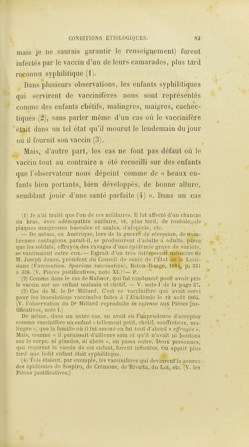 niais je ne saurais garantir le renseignement) furent infectés par le vaccin d'un de leurs camarades, plus tard reconnu syphilitique (1). Dans plusieurs observations, les enfants syphilitiques qui servirent de vaccinifères nous sont représentés comme des enfants chélifs, malingres, maigres, cachec- tiques (2), sans parler même d'un cas où le vaccinifère était dans un tel état qu'il mourut le lendemain du jour où il fournit son vaccin (3). Mais, d'autre part, les cas ne font pas défaut où le vaccin tout au contraire a été recueilli sur des enfants que l'observateur nous dépeint comme de « beaux en- fants bien portants, bien développés, de bonne allure, semblant jouir d'une santé parfaite (4) ». Dans un cas (1) Je n'ai traité que l'un de ces militaires. Il fut affecté d'un chancre du bras, avec adénopathie axillaire, et, plus tard, de roséole, de plaques muqueuses buccales et auales, d'alopécie, etc. — De même, en Amérique, lors de la guerre de sécession, de nom- breuses contagions, paraît-il, se produisirent d'adulte à adulte, parce que les soldats, effrayés des ravages d'une épidémie grave de variole, se vaccinaient entre eux.— Extrait d'un très intéressant mémoire de M. Joseph Jones, président du Conseil de santé de l'État de la Loui- siane {Vaccinaiion. Spurious vaccination], Bâton Rouge, 1884^ p. 331 à 338. (V. Pièces justificatives, note XI.) — P. (2) Comme dans le cas de Ilubncr, qui fut condamné pour avoir pris le vaccin sur un. enfant malsain et chétif. — V. note 1 de la page 37. (3) Cas de M. le Millard. C'est ce vaccinifère qui avait servi pour les inoculations vaccinales faites à l'Académie le 19 août 18G5. (V. l'observation du D'' Miliard reproduite iii extenso aux Pièces jus- tificatives, note I.) De môme, dans un autre cas, on avait eu l'imprudence d'accepter comme vaccinifère un enfant « tellement petit, chétif, souffreteux, ma- lingre », que la famille oii il fut am.mé en fut tout d'abord « effratjiie ». Mais, comme « il paraissait d'ailleurs sain et qu'il n'avait ni boutons sur le corps, ni glandes, ni abcès », on passa outre. Deux personnes, qui reçurent le vaccin de cet enfant, furent infectées. On apprit plus tant que ledit enfant était syphilitique. (4j TeLs étaient, par exemple, les vaccinifères qui devinrent la source des épidémies de Sospiro, de Crémone, de Rivalta, du Lot, etc. (V. les Pièces justificatives.)