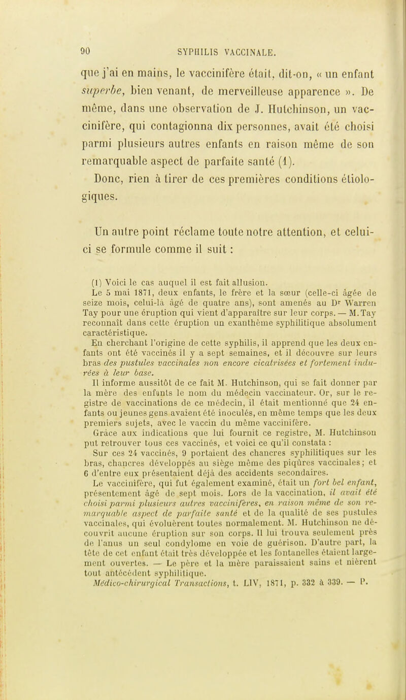 que j'ai en mains, le vaccinifère était, dit-on, « un enfant suporbe, bien venant, de merveilleuse apparence ». De môme, dans une observation de J. Huteliinson, un vac- cinifère, qui contagionna dix personnes, avait été choisi parmi plusieurs autres enfants en raison même de son remarquable aspect de parfaite santé (1). Donc, rien à tirer de ces premières conditions étiolo- giques. Un autre point réclame toute notre attention, et celui- ci se formule comme il suit : (I) Voici le cas auquel il est fait allusion. Le 5 mai 1871, deux enfants, le frère et la sœur (celle-ci âgée de seize mois, celui-là âgé de quatre ans), sont amenés au D Warren Tay pour une éruption qui vient d'apparaître sur leur corps. — M.Tay reconnaît dans cette éruption un exanthème syphilitique absolument caractéristique. En cherchant l'origine de cette syphilis, il apprend que les deux en- fants ont été vaccinés il y a sept semaines, et il découvre sur leurs bras des pustules vaccinales non encore cicatrisées et fortement indu- rées à leur base. II informe aussitôt de ce fait M- Hutchinson, qui se fait donner par la mère des enfants le nom du médecin vacciuateur. Or, sur le re- gistre de vaccinations de ce médecin, il était mentionné que 24 en- fants ou jeunes gens avaient été inoculés, en même temps que les deux premiers sujets, avec le vaccin du même vaccinifère. Grâce aux indications que lui fournit ce registre, M. Hutchinson put retrouver tous ces vaccinés, et voici ce qu'il constata : Sur ces 24 vaccinés, 9 portaient des chancres syphilitiques sur les bras, chancres développés au siège même des piqûres vaccinales ; et 6 d'entre eux pi ésentaient déjà des accidents secondaires. Le vaccinifère, qui fut également examiné, était un fort bel enfant, présentement âgé de sept mois. Lors de la vaccination, il avait été choisi parmi plusieurs autres vaccinifères, en raison même de son re- marquable aspect de parfaite sunté et de la qualité de ses pustules vaccinales, qui évoluèrent toutes normalement. M. Hutchinson ne dé- couvrit aucune éruption sur sou corps. II lui trouva seulement près de l'anus un seul condylome en voie de guérison. D'autre part, la tête de cet enfant était très développée et les fontanelles étaient large- ment ouvertes. — Le père et la mère paraissaient sains et nièrent tout antécédent syphilitique. Médico-chirurgical Transactions, t. LIV, 1871, p. 332 à 339. — P.