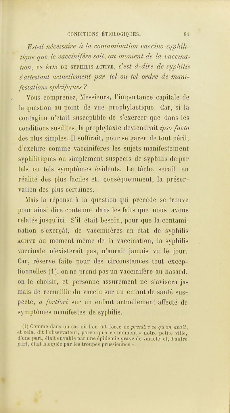 Est-il nécessaire à la contamination vaccino-sijpJiili- tique que le vaccinifère soit, au mo7nent de la vaccina- tion, EN ÉTAT DE SYPHILIS ACTIVE, c^est-à-diî'e de syphilis s'attestant actuellement par tel ou tel ordre de mani- festations spécifiques ? Vous comprenez, Messieurs, Timporlance capitale de la question au point de vue prophylactique. Car, si la contagion n'était susceptible de s'exercer que dans les conditions susdites, la prophylaxie deviendrait ipso facto des plus simples. Il suffirait, pour se garer de tout péril, d'exclure comme vaccinifères les sujets manifestement syphilitiques ou simplement suspects de syphilis de par tels ou tels symptômes évidents. La lâche serait en réalité des plus faciles et, conséquemment, la préser- vation des plus certaines. Mais la réponse à la question qui précède se trouve pour ainsi dire contenue dans les faits que nous avons relatés jusqu'ici. S'il était besoin, pour que la contami- nation s'exerçât, de vaccinifères en état de syphilis ACTIVE au moment même de la vaccination, la syphilis vaccinale n'existerait pas, n'aurait jamais vu le jour. Car, réserve faite pour des circonstances tout excep- tionnelles (1), on ne prend pas un vaccinifère au hasard, on le choisit, et personne assurément ne s'avisera ja- mais de recueillir du vaccin sur un enfant de santé sus- pecte, a fortiori sur un enfant actuellement affecté de symptômes manifestes de syphilis. (I) Comme dans un cas où l'on lïit forcé prendre ce. qu'on avail, et cela, dit l'observateur, parce qu'à ce moment « notre petite ville, d'une part, était envahie par une épidémie grave de variole, et, d'autre part, était bloquée par les troupes prussiennes ».