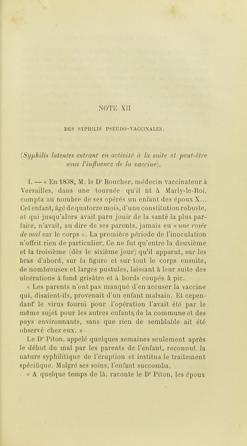 DES SyPUILIS PSEUDO-VACCINALES. {Syphilis latentes entrant en activité à la suite et peut-être sous Vinfluence de la vaccine). I. — « En 1838, M. le D'' Boucher, médecin vaccinateiir à Versailles, clans une tournée qu'il fit à Marly-le-Roi, compta au nombre de ses opérés un enfant des époux X... Gel enfant, âgé de quatorze mois, d'une constitution robuste, et qui jusqu'alors avait paru jouir de la santé la plus par- faile, n'avait, au dire de ses parents, jamais eu aune rosée de mal mY le corps ». La première période de l'inoculation n'offrit rien de particulier. Ce ne fut qu'entre la deuxième et la troisième (dès le sixième jour) qu'il apparut, sur les bras d'abord, sur la figure et sur tout le corps ensuite, de nombreuses et larges pustules, laissant à leur suite des ulcérations à fond grisâtre et à bords coupés à pic. « Les parents n'ont pas manqué d'en accuser la vaccine qui, disaient-ils, provenait d'un enfant malsain. Et cepen- danf le virus fourni pour l'opération l'avait été par le même sujet pour les autres enfant^ de la commune et des pays environnants, sans que rien de semblable ait été observé chez eux. » Le D'' Piton, appelé quelques semaines seulement après le début du mal par les parents de l'enfant, reconnut la nature syphilitique de l'éruption et institua le traitement spéciUque. Malgré ses soins, l'enfant succomba. « A quelque temps de là, raconte le D' Piton, les époux