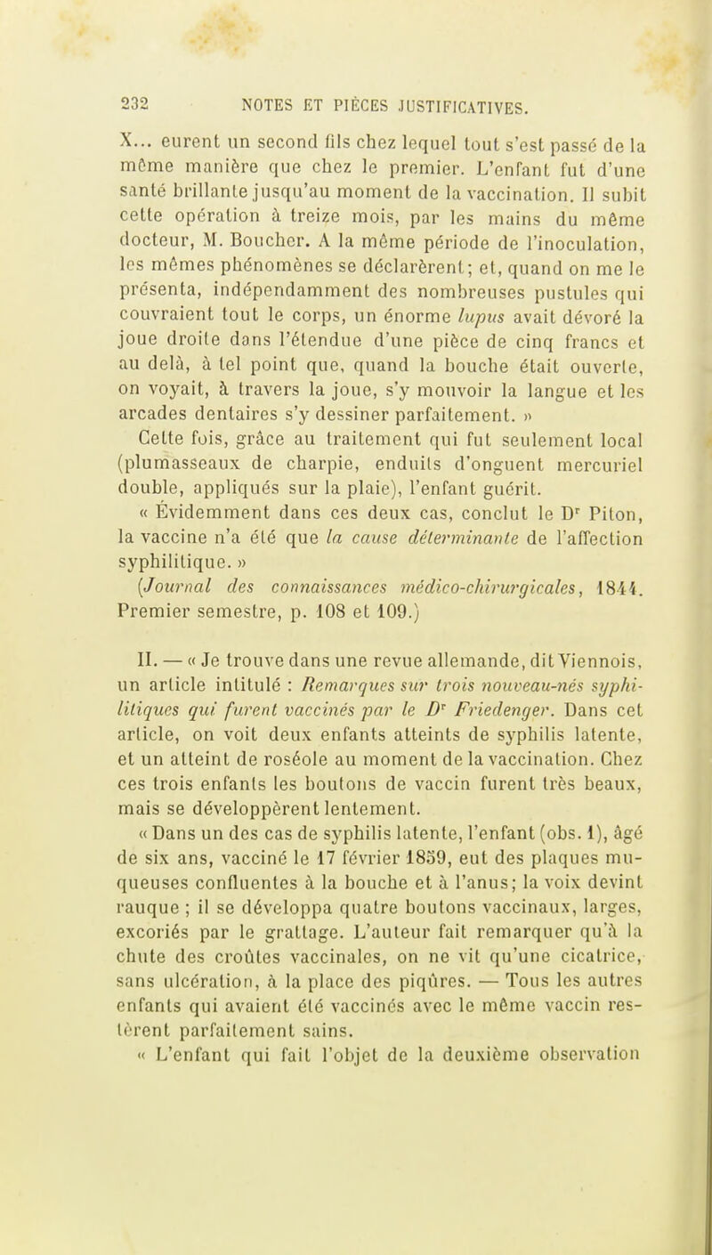 X... eurent un second fils chez lequel tout s'est passé de la môme manière que chez le premier. L'enfant fut d'une santé brillante jusqu'au moment de la vaccination. Il subit cette opération à treize mois, par les mains du même docteur, M. Boucher. A la môme période de l'inoculation, les mômes phénomènes se déclarèrent; et, quand on me le présenta, indépendamment des nombreuses pustules qui couvraient tout le corps, un énorme lupus avait dévoré la joue droite dans l'étendue d'une pièce de cinq francs et au delà, à tel point que, quand la bouche était ouverte, on voyait, à travers la joue, s'y mouvoir la langue et les arcades dentaires s'y dessiner parfaitement. » Cette fois, grâce au traitement qui fut seulement local (plumasseaux de charpie, enduits d'onguent mercuriel double, appliqués sur la plaie), l'enfant guérit. « Évidemment dans ces deux cas, conclut le D' Pilon, la vaccine n'a été que la cause déterminante de l'affection syphilitique. » [Journal des connaissances médico-chirurgicales, 18-44. Premier semestre, p. 108 et 109.) II. — « Je trouve dans une revue allemande, dit Viennois, un article intitulé : Remarques sur trois nouveau-nés syphi- litiques qui furent vaccinés par le Z) Friedenger. Dans cet article, on voit deux enfants atteints de syphilis latente, et un atteint de roséole au moment de la vaccination. Chez ces trois enfants les boutons de vaccin furent très beaux, mais se développèrent lentement. « Dans un des cas de syphilis latente, l'enfant (obs. 1), âgé de six ans, vacciné le 17 février 1859, eut des plaques mu- queuses confluentes à la bouche et à l'anus; la voix devint rauque ; il se développa quatre boutons vaccinaux, larges, excoriés par le grattage. L'auteur fait remarquer qu'à la chute des croûtes vaccinales, on ne vit qu'une cicatrice, sans ulcération, à la place des piqûres. — Tous les autres enfants qui avaient été vaccinés avec le même vaccin res- tèrent parfaitement sains. « L'enfant qui fait l'objet de la deuxième observation