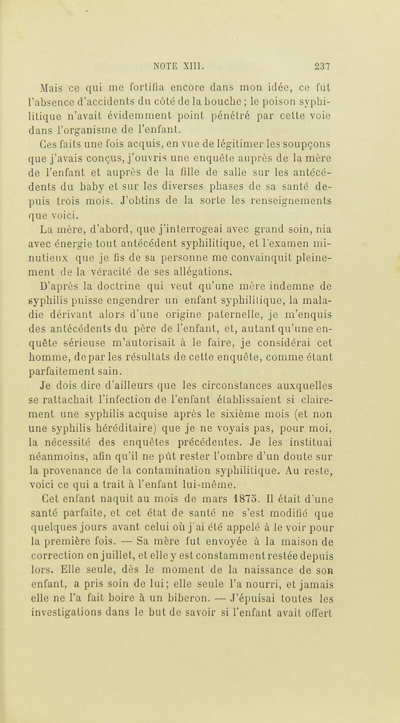 Mais ce qui me fortifia encore clans mon idée, ce fui l'absence d'accidents du côté de la bouche ; le poison syphi- litique n'avait évidemment point pénétré par cette voie dans l'organisme de l'enfant. Ces faits une fois acquis, en vue de légitimer les soupçons que j'avais conçus, j'ouvris une enquête auprès de la mère de l'enfant et auprès de la fille de salle sur les antécé- dents du baby et sur les diverses phases de sa santé de- puis trois mois. J'obtins de la sorte les renseignements que voici. La mère, d'abord, que j'interrogeai avec grand soin, nia avec énergie tout antécédent syphilitique, et l'examen mi- nutieux que je fis de sa personne me convainquit pleine- ment de la véracité de ses allégations. D'après la doctrine qui veut qu'une mère indemne de syphilis puisse engendrer un enfant syphililique, la mala- die dérivant alors d'une origine paternelle, je m'enquis des antécédents du père de l'enfant, et, autant qu'une en- quête sérieuse m'autorisait à le faire, je considérai cet homme, de par les résultats de cette enquête, comme étant parfaitement sain. Je dois dire d'ailleurs que les circonstances auxquelles se rattachait l'infection de l'enfant établissaient si claire- ment une syphilis acquise après le sixième mois (et non une syphilis héréditaire) que je ne voyais pas, pour moi, la nécessité des enquêtes précédentes. Je les instituai néanmoins, afin qu'il ne pût rester l'ombre d'un doute sur la provenance de la contamination syphilitique. Au reste, voici ce qui a trait à l'enfant lui-même. Cet enfant naquit au mois de mars 1875. Il était d'une santé parfaite, et cet état de santé ne s'est modifié que quelques jours avant celui où j'ai été appelé à le voir pour la première fois. — Sa mère fut envoyée à la maison de correction en juillet, et elle y est constamment restée depuis lors. Elle seule, dès le moment de la naissance de son enfant, a pris soin de lui; elle seule l'a nourri, et jamais elle ne l'a fait boire à un biberon. — J'épuisai toutes les investigations dans le but de savoir si l'enfant avait offert