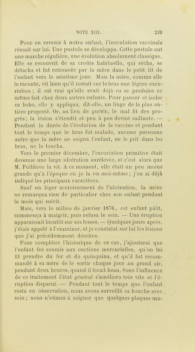 Pour en revenir à notre enfant, l'inoculation vaccinale réussit sur lui. Une pustule se développa. Celle pustule eut une marche régulière, une évolution absolument classique. Elle se recouvrit de sa croûte habituelle, qui sécha, se détacha et fut retrouvée par la mère dans le petit lit de l'enfant vers le seizième jour. Mais la mère, comme elle le raconte, vil bien qu'il restait sur le bras une légère exco- riation ; il est vrai qu'elle avait déjà vu se produire ce même fait chez deux autres enfants. Pour panser et isoler ce bobo, elle y appliqua, dit-elle, un linge de la plus en- tière propreté. Or, au lieu de guérir, le mal fit des pro- grès; la lésion s'étendit et peu à peu devint saillante. — Pendant la durée de l'évolution de la vaccine et pendant tout le temps que le bras fut malade, aucune personne autre que la mère ne soigna l'enfant, ne le prit dans les bras, ne le toucha. Vers le premier décembre, l'excoriation primitive était devenue une large ulcération surélevée, et c'est alors que M. Fullilove la vit. A ce moment, elle était un peu moins grande qu'à l'époque où je la vis moi-même; j'en ai déjà indiqué les principaux caractères. Sauf un léger accroissement de l'ulcération, la mère ne remarqua rien de particulier chez son enfant pendant le mois qui suivit. Mais, vers le milieu de janvier 1876, cet enfant pâlit, commença à maigrir, puis refusa le sein. — Une éruption apparaissait bientôt sur ses fesses. — Quelques jours après, j'étais appelé à l'examiner, et je constatai sur lui les lésions que j'ai précédemment décriles. Pour compléter l'historique de ce cas, j'ajouterai que l'enfant fut soumis aux onctions mercurielles, qu'on lui fit prendre du fer et du quinquina, et qu'il fut recom- mandé à sa mère de le sortir chaque jour au grand air, pendant deux heures, quand il ferait beau. Sous l'influence de ce traitement l'état général s'améliora très vite et l'é- ruption disparut. — Pendant tout le temps que l'enfant resta en observation, nous avons surveillé sa bouche avec soin ; nous n'eûmes à soigner que quelques plaques mu-