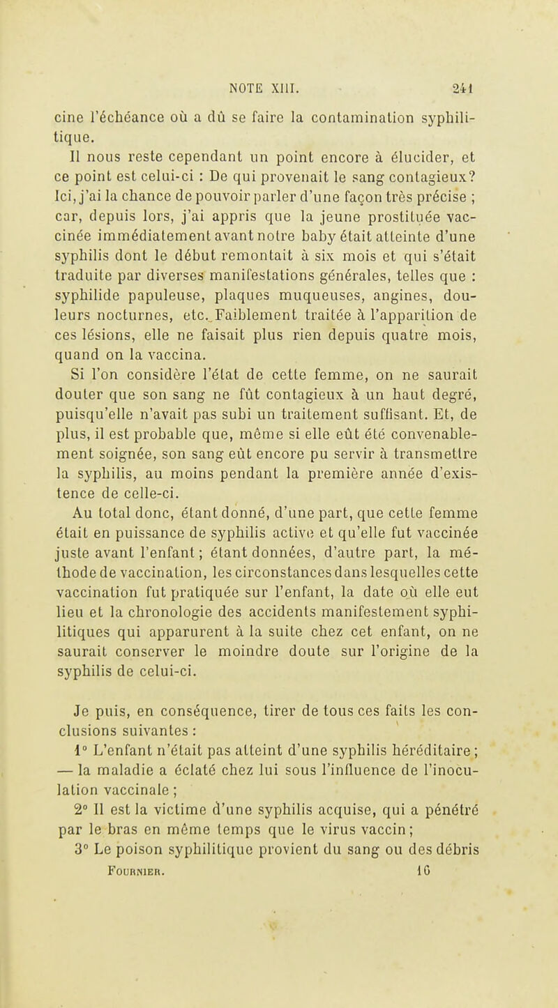 cine l'échéance où a dû se faire la contamination syphili- tique. II nous reste cependant un point encore à élucider, et ce point est celui-ci : De qui provenait le sang contagieux? Ici, j'ai la chance de pouvoir parler d'une façon très précise ; car, depuis lors, j'ai appris que la jeune prostituée vac- cinée immédiatement avant notre baby était atteinte d'une syphilis dont le début remontait à six mois et qui s'était traduite par diverses manifestations générales, telles que : syphilide papuleuse, plaques muqueuses, angines, dou- leurs nocturnes, etc. Faiblement traitée à l'apparition de ces lésions, elle ne faisait plus rien depuis quatre mois, quand on la vaccina. Si l'on considère l'état de cette femme, on ne saurait douter que son sang ne fût contagieux à un haut degré, puisqu'elle n'avait pas subi un traitement suffisant. Et, de plus, il est probable que, même si elle eût été convenable- ment soignée, son sang eût encore pu servir à transmettre la syphilis, au moins pendant la première année d'exis- tence de celle-ci. Au total donc, étant donné, d'une part, que cette femme était en puissance de syphilis active et qu'elle fut vaccinée juste avant l'enfant ; étant données, d'autre part, la mé- thode de vaccination, les circonstances dans lesquelles cette vaccination fut pratiquée sur l'enfant, la date où elle eut lieu et la chronologie des accidents manifestement syphi- litiques qui apparurent à la suite chez cet enfant, on ne saurait conserver le moindre doute sur l'origine de la syphilis de celui-ci. Je puis, en conséquence, tirer de tous ces faits les con- clusions suivantes : 1» L'enfant n'était pas atteint d'une syphilis héréditaire; — la maladie a éclaté chez lui sous l'influence de l'inocu- lation vaccinale ; 2° Il est la victime d'une syphilis acquise, qui a pénétré par le bras en môme temps que le virus vaccin; 3° Le poison syphilitique provient du sang ou des débris FOUHNIER. {G