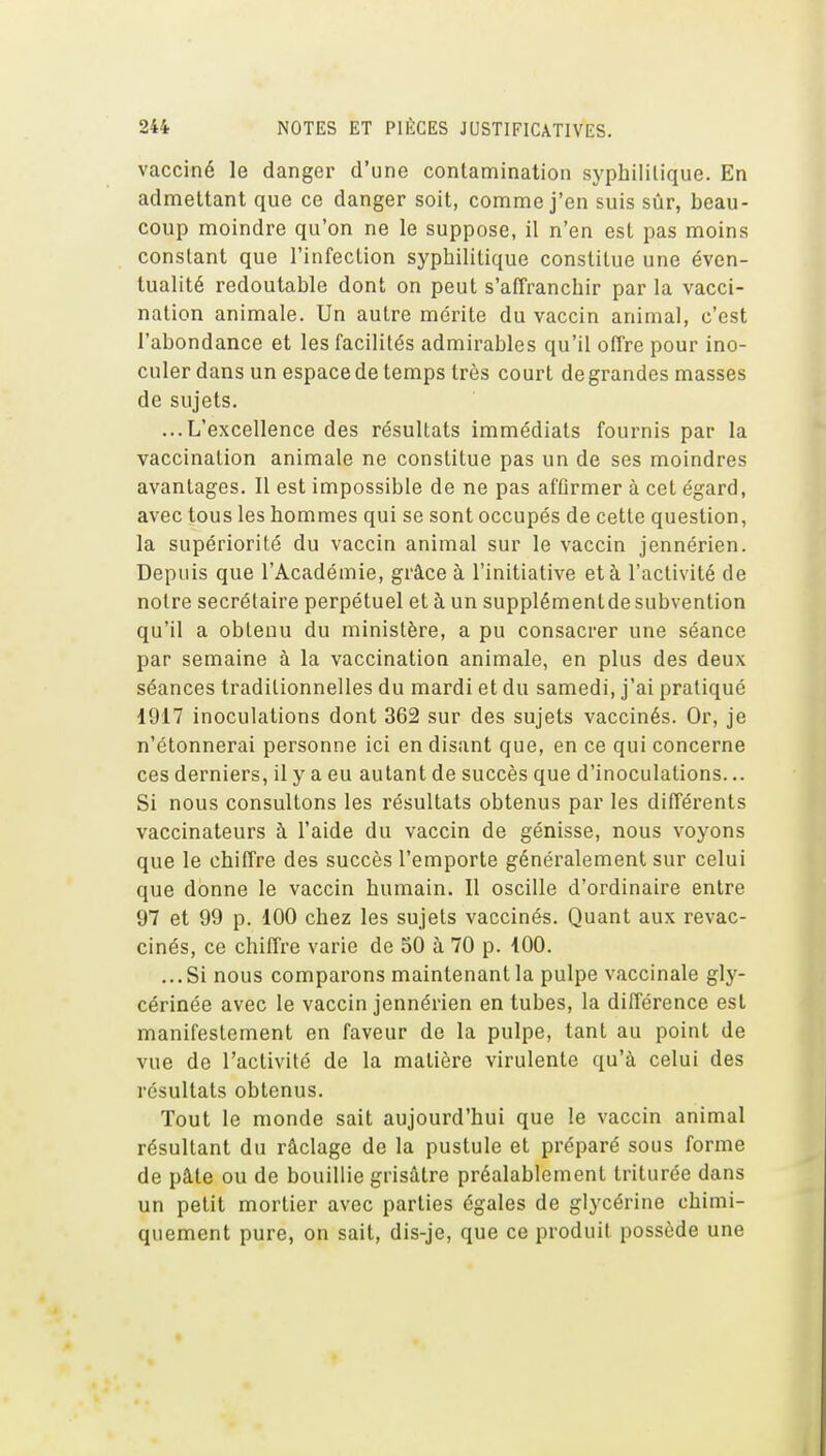 vacciné le danger d'une contamination syphilitique. En admettant que ce danger soit, comme j'en suis sûr, beau- coup moindre qu'on ne le suppose, il n'en est pas moins constant que l'infection syphilitique constitue une éven- tualité redoutable dont on peut s'affranchir par la vacci- nation animale. Un autre mérite du vaccin animal, c'est l'abondance et les facilités admirables qu'il offre pour ino- culer dans un espace de temps très court degrandes masses de sujets. ...L'excellence des résultats immédiats fournis par la vaccination animale ne constitue pas un de ses moindres avantages. Il est impossible de ne pas afûrmer à cet égard, avec tous les hommes qui se sont occupés de cette question, la supériorité du vaccin animal sur le vaccin jennérien. Depuis que l'Académie, grâce à l'initiative et à l'activité de notre secrétaire perpétuel et à un supplémentde subvention qu'il a obtenu du ministère, a pu consacrer une séance par semaine à la vaccination animale, en plus des deux séances traditionnelles du mardi et du samedi, j'ai pratiqué 1917 inoculations dont 362 sur des sujets vaccinés. Or, je n'étonnerai personne ici en disant que, en ce qui concerne ces derniers, il y a eu autant de succès que d'inoculations... Si nous consultons les résultats obtenus par les différents vaccinateurs à l'aide du vaccin de génisse, nous voyons que le chiffre des succès l'emporte généralement sur celui que donne le vaccin humain. Il oscille d'ordinaire entre 97 et 99 p. 100 chez les sujets vaccinés. Quant aux revac- cinés, ce chiffre varie de SO à 70 p. iOO. ...Si nous comparons maintenant la pulpe vaccinale gly- cérinée avec le vaccin jennérien en tubes, la différence est manifestement en faveur de la pulpe, tant au point de vue de l'activité de la matière virulente qu'à celui des résultats obtenus. Tout le monde sait aujourd'hui que le vaccin animal résultant du râclage de la pustule et préparé sous forme de pâte ou de bouillie grisâtre préalablement triturée dans un petit mortier avec parties égales de glycérine chimi- quement pure, on sait, dis-je, que ce produit possède une