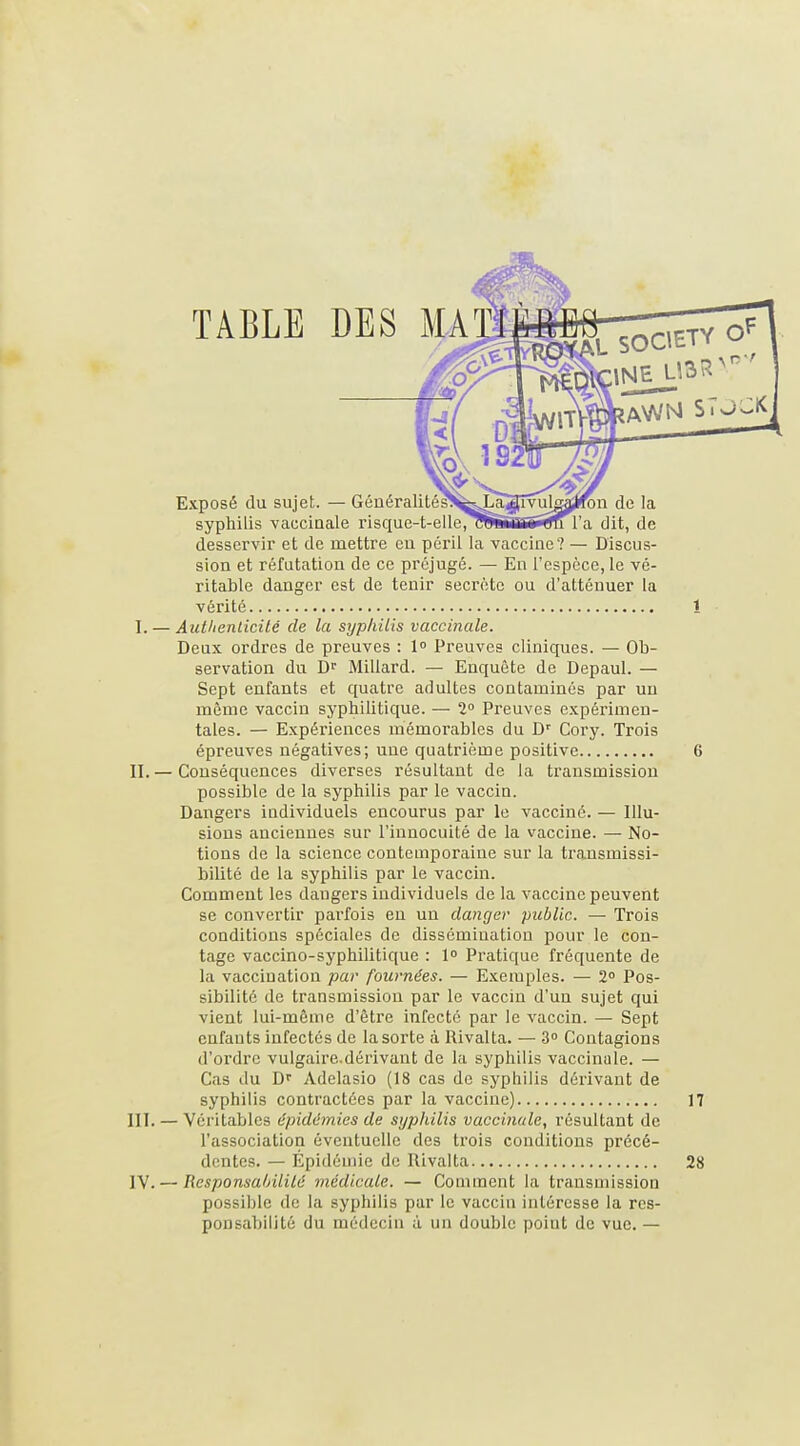 TABLE DES MA Exposé du sujet. — Généralité^^JIaïITv^lgajron de la syphilis vaccinale risque-t-elle/r^iirihTîTgn l'a dit, de desservir et de mettre eu péril la vaccine? — Discus- sion et réfutation de ce préjugé. — En l'espèce, le vé- ritable danger est de tenir secrète ou d'atténuer la vérité 1 I. — AutlienLicilé de la syphilis vaccinale. Deux ordres de preuves : 1° Preuves cliniques. — Ob- servation du D Millard. — Enquête de Depaul. — Sept enfants et quatre adultes contaminés par un même vaccin syphilitique. — 2° Preuves expérimen- tales. — Expériences mémorables du D' Cory. Trois épreuves négatives; une quatrième positive 6 II. — Conséquences diverses résultant de la transmission possible de la syphilis par le vaccin. Dangers individuels encourus par le vacciné. — Illu- sions anciennes sur l'innocuité de la vaccine. — No- tions de la science contemporaine sur la transmissi- bilité de la syphilis par le vaccin. Comment les dangers individuels de la vaccine peuvent se convertir parfois en un danger public. — Trois conditions spéciales de dissémination pour le con- tage vaccino-syphilitique : 1° Pratique fréquente de la vaccination par fournées. — Exemples. — 2 Pos- sibilité de transmission par le vaccin d'un sujet qui vient lui-même d'être infecté par le vaccin. — Sept enfants infectés de la sorte à Rivalta. — 3» Contagions d'ordre vulgaire.dérivant de la syphilis vaccinale. — Cas du D'' Adelasio (18 cas de syphilis dérivant de syphilis contractées par la vaccine) 17 III. — Véritables épidémies de syphilis vaccinale, résultant de l'association éventuelle des trois conditions précé- dentes. — Épidémie de Rivalta 28 IV. — Responsahililé médicale. — Comment la transmission possible de la syphilis par le vaccin intéresse la res- ponsabilité du médecin à un double point de vue. —