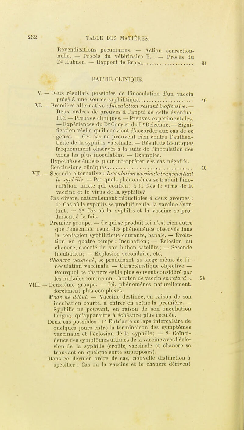 Revendications pécuniaires. — Action correction- nelle. — Procès du vétérinaire B... — Procès du D Ilubuer. — Rapport de Broca 31 PARTIE CLINIQUE. V. — Deux résultats possibles de l'inoculation d'un vaccin puisé à une source syphilitique 40 VJ. — Première alternative : Inoculation restant iuoffensive. — Deux ordres de preuves à l'appui de cette éventua- lité.— Preuves cliniques. — Preuves expérimentales. — Expériences du Df Cory et du D' Delzenne. — Signi- fication réelle qu'il convient d'accorder aux cas de ce genre. — Ces cas ne prouvent rien contre l'authen- ticité de la syphilis vaccinale. — Résultats identiques fréquemment observés à la suite de l'inoculation des virus les plus inoculables. — Exemples. Hypothèses émises pour interpréter ces cas négatifs. Conclusions cliniques 40 VU. — Seconde alternative : Inoculation vaccinale transmettant la syphilis. — Par quels phénomènes se traduit l'ino- culation mixte qui contient à la fois le virus de la vaccine et le virus de la syphilis? Cas divers, naturellement réductibles à deux groupes : l» Cas où la syphilis se produit seule, la vaccine avor- tant; — 2 Cas où la syphilis et la vaccine se pro- duisent à la fois. Premier groupe. — Ce qui se produit ici n'est rien autre que l'ensemble usuel des phénomènes observés dans la contagion syphilitique courante, banale. — Évolu- tion en quatre temps : Incubation ; — Éclosion du chancre, escorté de son bubon satellite; — Seconde incubation; — Explosion secondaire, etc. Chancre vaccinal, se produisant au siège même de l'i- noculation vaccinale. — Caractéristique objective.— Pourquoi ce chancre est le plus souvent considéré par les malades comme un » bouton de vaccin en retard ». 54 VIII. — Deuxième groupe. — Ici, phénomènes naturellement, forcément plus complexes. Mode de début. — Vaccine destinée, en raison de son incubation courte, à entrer en scène la première. — Syphilis ue pouvant, en raison de son incubation longue, qu'apparaître à échéance plus reculée. Deux cas possibles : l Entr'acte ou laps intercalaire de quelques jours entre la terminaison des symptômes vaccinaux et i'éclosion de la syphilis; — 2° Coïnci- dence des symptômes ultimes de la vaccine avec I'éclo- sion de la syphilis (croûte) vaccinale et chancre se trouvant en quelque sorte superposés). Dans ce dernier ordre de cas, nouvelle distinction à spécifier : Cas où la vaccine et le chancre dérivent