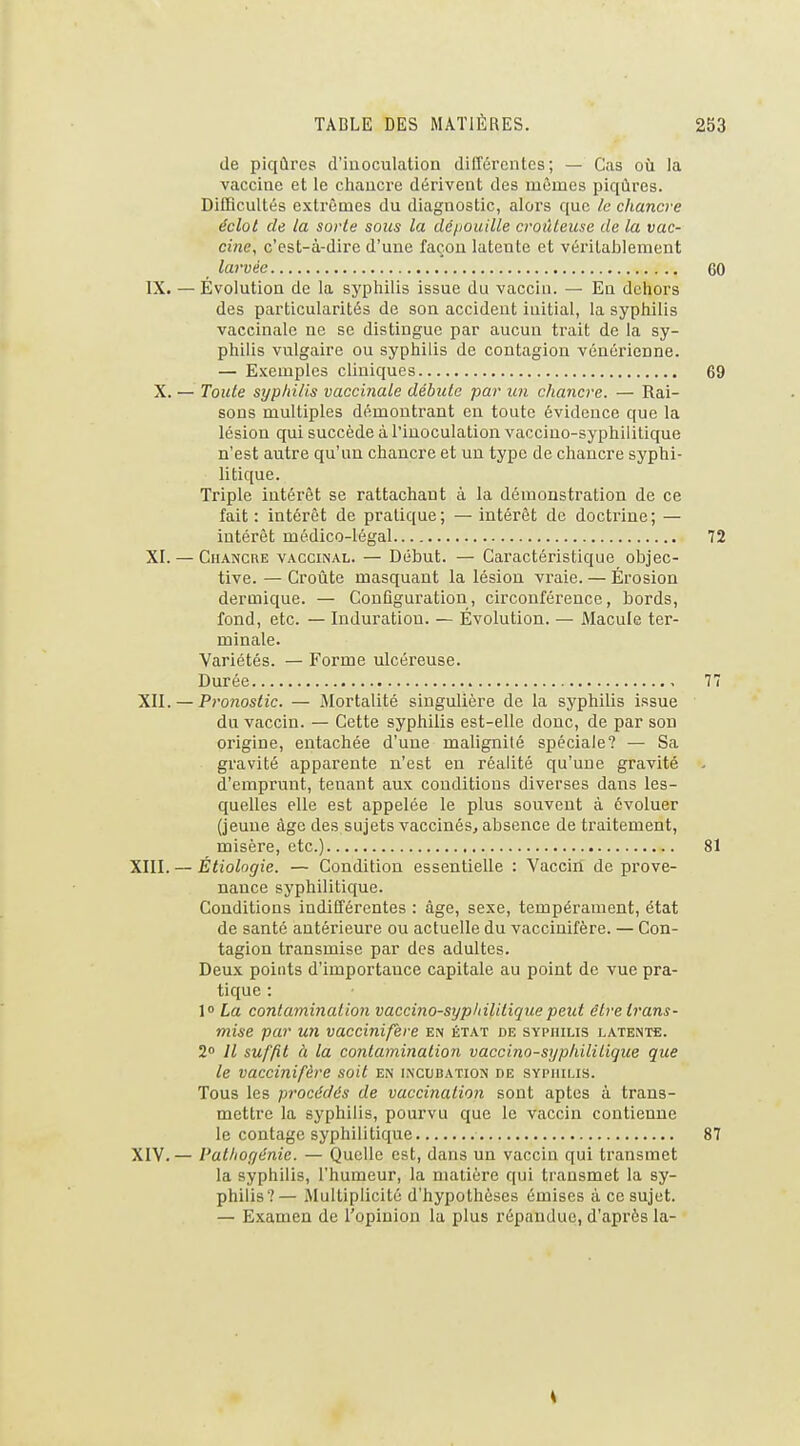 de piqûres d'inoculation différentes; — Cas où la vaccine et le chancre dérivent des mêmes piqûres. Difficultés extrêmes du diagnostic, alors que le chancre éclot de la sorte sous la dépouille croûLeuse de la vac- cine, c'est-à-dire d'uue façon latente et véritablement larvée 60 IX. — Évolution de la syphilis issue du vaccin. — Eu dehors des particularités de son accident initial, la syphilis vaccinale ne se distingue par aucun trait de la sy- philis vulgaire ou syphilis de contagion vénérienne. — Exemples cliniques 69 X. — Toute syphilis vaccinale débute par un chancre. — Rai- sons multiples démontrant en toute évidence que la lésion qui succède à l'inoculation vaccino-syphilitique n'est autre qu'au chancre et un type de chancre syphi- litique. Triple intérêt se rattachant à la démonstration de ce fait: intérêt de pratique; — intérêt de doctrine; — intérêt médico-légal 72 XI. — Chancre vaccinal. — Début. — Caractéristique objec- tive. — Croûte masquant la lésion vraie. — Érosion dermique. — Configuration, circonférence, bords, fond, etc. — Induration. — Évolution. — Macule ter- minale. Variétés. — Forme ulcéreuse. Durée 77 XII. — Pronostic. — Mortalité singulière de la syphilis issue du vaccin. — Cette syphilis est-elle donc, de par son origine, entachée d'une malignité spéciale? — Sa gravité apparente n'est en réalité qu'une gravité . d'emprunt, tenant aux conditions diverses dans les- quelles elle est appelée le plus souvent à évoluer (jeune âge des sujets vaccinés, absence de traitement, misère, etc.) 81 XIII. — Étiologie. — Condition essentielle : Vaccin de prove- nance syphilitique. Conditions indifférentes : âge, sexe, tempérament, état de santé antérieure ou actuelle du vaccinifère. — Con- tagion transmise par des adultes. Deux points d'importance capitale au point de vue pra- tique : 1° La contamination vaccino-syphilitique peut être trans- mise par un vaccinifère en état de syphilis latente. 2 Il suffit à la contamination vaccino-syphilitique que le vaccinifère soit en incubation de sypiulis. Tous les procédés de vaccination sont aptes à trans- mettre la syphilis, pourvu que le vaccin contienne le contage syphilitique 87 XIV. — Pathogénie. — Quelle est, dans un vaccin qui transmet la syphilis, l'humeur, la matière qui transmet la sy- philis?— Multiplicité d'hypothèses émises à ce sujet. — E,Kamen de l'opinion la plus répandue, d'après la-