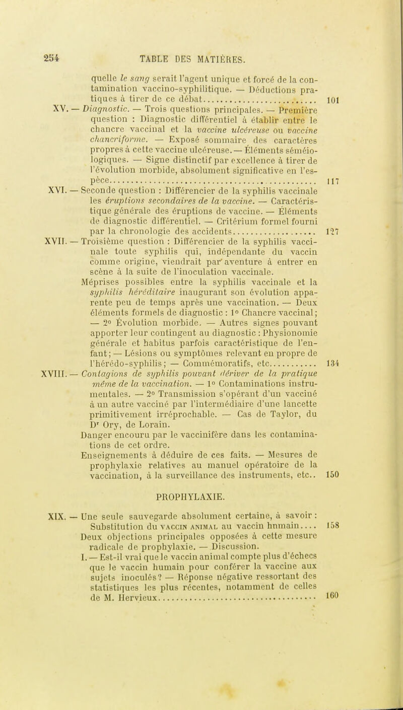 quelle le sang serait l'ageut unique et forcé de la con- tamination vaccino-syphilitique. — Déductions pra- tiques à tirer de ce débat 101 XV. — Diagnostic. — Trois questions principales. — Première question : Diagnostic difTérentiel à établir entre le chancre vaccinal et la vaccine ulcéreuse ou vaccine chancriformc. — Exposé sommaire des caractères propres à cette vaccine ulcéreuse. — Éléments séméio- logiques. — Signe distinctif par excellence à tirer de l'évolution morbide, absolument significative en l'es- pèce 117 XVI. — Seconde question : DiCférencier de la syphilis vaccinale les éruptions secondaires de la vaccine. — Caractéris- tique générale des éruptions de vaccine. — Éléments (le diagnostic différentiel. — Critérium formel fourni par la chronologie des accidents 127 XVII. — Troisième question : Difl'érencier de la syphilis vacci- nale toute syphilis qui, indépendante du vaccin comme origine, viendrait par'aventure à entrer en scène à la suite de l'inoculation vaccinale. Méprises possibles entre la syphilis vaccinale et la syphilis héréditaire inaugurant son évolution appa- rente peu de temps après une vaccination. — Deux éléments formels de diagnostic : I Chancre vaccinal ; — 2 Évolution morbide. — Autres signes pouvant apporter leur contingent au diagnostic : Physionomie générale et habitus parfois caractéristique de l'en- fant; — Lésions ou symptômes relevant eu propre de l'hérédo-syphilis ; — Commémoratifs, etc 134 XVIII.— Contagions de syphilis pouvant ilériver de la pratique même de la vaccination. — 1° Contaminations instru- mentales. — 2 Transmission s'opérant d'un vacciné à un autre vacciné par l'intermédiaire d'une lancette primitivement irréprochable. — Cas de Taylor, du D' Ory, de Lorain. Danger encouru par le vaccinifère dans les contamina- tions de cet ordi'e. Enseignements à déduire de ces faits. — Mesures de prophylaxie relatives au manuel opératoire de la vaccination, à la surveillance des instruments, etc.. 150 PROPHYLAXIE. XIX. — Une seule sauvegarde absolument certaine, à savoir : Substitution du vaccin animai, au vaccin hnmain 158 Deux objections principales opposées à cette mesure radicale de prophylaxie. — Discussion. I. — Est-il vrai que le vaccin animal compte plus d'échecs que le vaccin humain pour conférer la vaccine aux sujets inoculés? — Réponse négative ressortant des statistiques les plus récentes, notamment de celles de M. Ilervieux