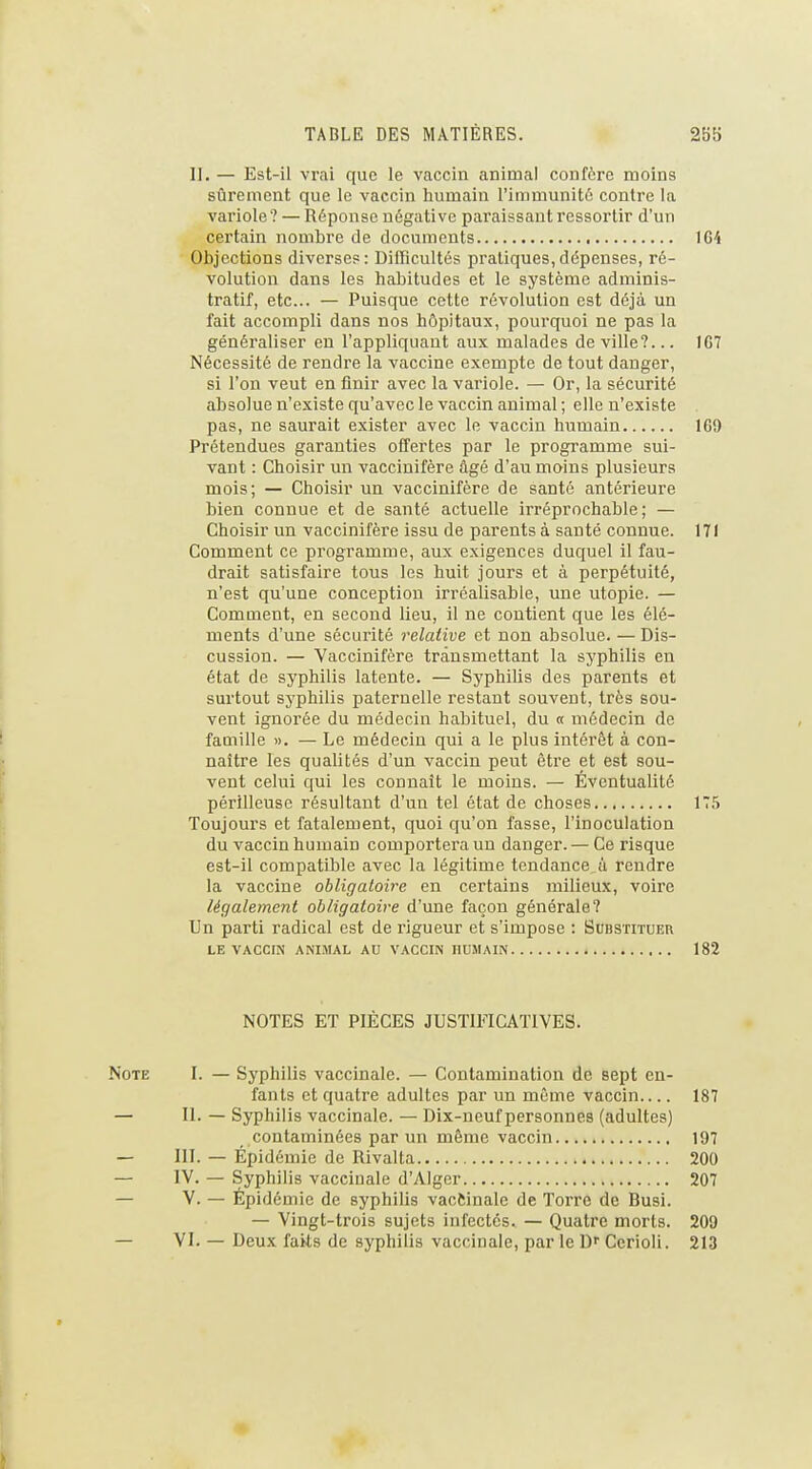 II. — Est-il vrai que le vaccin animal confère moins sûrement que le vaccin humain l'immunité contre la variole? — Réponse négative paraissant ressortir d'un certain nombre de documents 164 Objections diverses: Difficultés pratiques,dépenses, ré- volution dans les habitudes et le système adminis- tratif, etc.. — Puisque cotte révolution est déjà un fait accompli dans nos hôpitaux, pourquoi ne pas la généraliser en l'appliquant aux malades de ville?... 1C7 Nécessité de rendre la vaccine exempte de tout danger, si l'on veut en finir avec la variole. — Or, la sécurité absolue n'existe qu'avec le vaccin animal; elle n'existe pas, ne saurait exister avec le vaccin humain 169 Prétendues garanties offertes par le programme sui- vant : Choisir un vaccinifère âgé d'au moins plusieurs mois; — Choisir un vaccinifère de santé antérieure bien connue et de santé actuelle irréprochable; — Choisir un vaccinifère issu de parents à sauté connue. 171 Comment ce programme, aux exigences duquel il fau- drait satisfaire tous les huit jours et à perpétuité, n'est qu'une conception irréalisable, une utopie. — Comment, en second lieu, il ne contient que les élé- ments d'une sécurité relative et non absolue. — Dis- cussion. — Vaccinifère transmettant la syphilis en état de syphilis latente. — Syphilis des parents et surtout syphilis paternelle restant souvent, très sou- vent ignorée du médecin habituel, du « médecin de famille ». — Le médecin qui a le plus intérêt à con- naître les qualités d'un vaccin peut être et est sou- vent celui qui les connaît le moins. — Éventualité périlleuse résultant d'un tel état de choses 175 Toujours et fatalement, quoi qu'on fasse, l'inoculation du vaccin humain comportera un danger.— Ce risque est-il compatible avec la légitime tendance ù rendre la vaccine obligatoire en certains milieux, voire légalement obligatoire d'une façon générale? Un parti radical est de rigueur et s'impose : Substituer LK VACCra ANIMAL AU VACCIN HUMAIN 182 NOTES ET PIÈCES JUSTMCATIVES. Note I. — Syphilis vaccinale. — Contamination de sept en- fants et quatre adultes par un même vaccin 187 — II. — Syphilis vaccinale. — Dix-neuf personnes (adultes) contaminées par un môme vaccin 197 — III. — Épidémie de Rivalta 200 — IV. — Syphilis vaccinale d'Alger 207 — V. — Épidémie de syphilis vacftinale de Torre de Busi. — Vingt-trois sujets infectés. — Quatre morts. 209 — VI. — Deux faits de syphilis vaccinale, par le D Ccrioli. 213