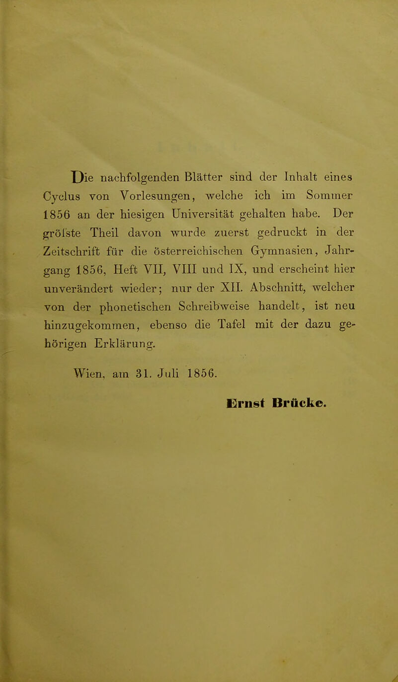 X)ie nachfolgenden Blätter sind der Inhalt eines Cyclus von Vorlesungen, welche ich im Sommer 1856 an der hiesigen Universität gehalten habe. Der gröl'ste Theil davon wurde zuerst gedruckt in der Zeitschrift für die österreichischen Gymnasien, Jahr- gang 1856, Heft VII, VIII und IX, und erscheint hier unverändert wieder; nur der XIL Abschnitt, welcher von der phonetischen Schreibweise handelt, ist neu hinzugekommen, ebenso die Tafel mit der dazu ge- hörigen Erklärung. Wien, am 31. JuU 1856. Ernst Brücke.