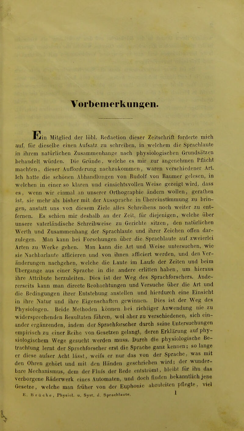 Voi'beiuerkiingeii. Ein Mitglied der löbl. Rcdaction dieser Zeitschrift forderte mich auf. für dieselbe einen Aufsatz zu schreiben, in welchem die Sprachlaute in ihrem natürlichen Zusammenhange nach physiologischen Grundsätzen behandelt würden. Die Gründe , welche es mir zur angenehmen Pflicht machten, dieser Aufforderung nachzukommen, waren verschiedener Art. Ich hatte die schönen Abhandlungen von Rudolf von Raumer gelesen, in welchen in einer so klaren und einsichtsvollen Weise gezeigt wird, dass es, wenn wir einmal an unserer Orthographie ändern wollen, gerathen ist, sie mehr als bisher mit der Aussprache in Übereinstimmung zu brin- gen, anstatt uns von diesem Ziele alles Schreibens noch weiter zu ent- fernen. Es schien mir deshalb an der Zeit, für diejenigen, welche über unsere vaterländische Schreibweise zu Gerichte sitzen, den natürlichen Werth und Zusammenhang der Sprachlaute und ihrer Zeichen offen dar- zulegen. Man kann bei Forschungen über die Sprachlaute auf zweierlei Arten zu Werke gehen. Man kann die Art und Weise untersuchen, wie sie Nachbarlautc afficicren und von ihnen afficiert werden, und den Ver- änderungen nachgehen, welche die Laute im Laufe der Zeiten und beim Übergange aus einer Sprache in die andere erlitten haben, um hieraus ihre Attribute herzuleiten. Dies ist der Weg des Sprachforschers. Ande- rerseits kann man directe Beobachtungen und Versuche über die Art und die Bedingungen ihrer Entstehung anslellen und hierdurch eine Einsicht in ihre iNatur und ihre Eigenschaften gewinnen. Dies ist der Weg des Physiologen. Beide Melhodcn können bei richtiger Anwendung nie zu widersprechenden Resultaten führen, wol aber zu verschiedenen, sich ein- ander ergänzenden, indem der Sprachforscher durch seine Untersuchungen empirisch zu einer Reihe von Gesetzengelangl, deren Erklärung auf phy- siologischem Wege gesucht werden rauss. Durch die physiologische Be- trachtung lernt der Sprachforscher erst die Sprache ganz kennen; so lange er diese aufser Acht lässt, weifs er nur das von der Sprache, was mit den Ohren gehört und mit den Händen geschrieben wird; der wunder- bare Mechanismus, dem der Eliils der Rede entströmt, bleibt für ihn das verborgene Räderwerk eines Automaten, und doch finden bekanntlich jene Gesetze, welche man früher von der Euphonie abzuleiten pflegte, viel