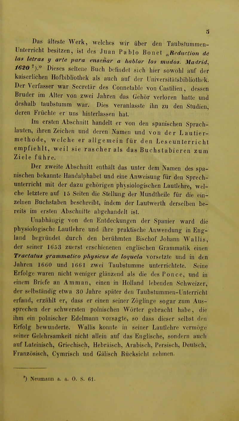 Das älteste Werk, welches wir über den Taubstummen- Unterricht besitzen, ist des Juan Pablo Bon et ..Reduction de laif letras y arte para ensenar a hablar los mudos. Madrid, 1620 ^).» Dieses seltene Buch befindet sich hier sowohl auf der kaiserlichen Hofbibliothek als auch auf der Universitälsbibliothek. Der Verfasser war Secretär des Connetable von Castilien, dessen Bruder im Alter von zwei Jahren das Gehör verloren hatte und deshalb taubstumm war. Dies veranlasste ihn zu den Studien, deren Früchte er uns hinterlassen hat. Im ersten Abschnitt handelt er von den spanischen Sprach- lauten, ihren Zeichen und deren Namen und von der Lautier- methode, welche er allgemein für den Leseunterricht empfiehlt, weil sie rascher als das Buchstabieren zum Ziele führe. Der zweite Abschnitt enthält das unter dem Namen des spa- nischen bekannte Handalphabet und eine Anweisung für den Sprech- unlerricht mit der dazu gehörigen physiologischen Lautlehre, wel- che letztere auf 15 Seiten die Stellung der Mundtheile für die ein- zelnen Buchstaben beschreibt, indem der Lautwerlh derselben be- reits im ersten Abschnitte abgehandelt ist. Unabhängig von den Entdeckungen der Spanier ward die physiologische Lautlehre und ihre praktische Anwendung in Eng- land begründet durch den berühmten Bischof Johann Wallis, der seiner 1653 zuerst erschienenen englischen Grammatik einen Tractatus grammatico physicvs de loquela vorsetzte und in den Jahren 1660 und 1661 zwei Taubstumme unterrichtete. Seine Erfolge waren nicht weniger glänzend als die des Po nee, und in einem Briefe an Amman, einen in Holland lebenden Schweizer, der selbständig etwa 30 Jahre später den Taubstummen-Unterricht erfand, erzählt er, dass er einen seiner Zöglinge sogar zum Aus- sprechen der schwersten polnischen Wörter gebracht habe, die ihm ein polnischer Edelmann vorsagte, so dass dieser selbst den Erfolg bewunderte. Wallis konnte in seiner Lautlehre vermöge seiner Gelehrsamkeit nicht allein auf das Englische, sondern auch auf Lateinisch, Griechisch, Hebräisch, Arabisch, Persisch, Deutsch, Französisch, Cymrisch und Gälisch Rücksichl nehmen. *) Neumann a. a. 0. S. ßl.